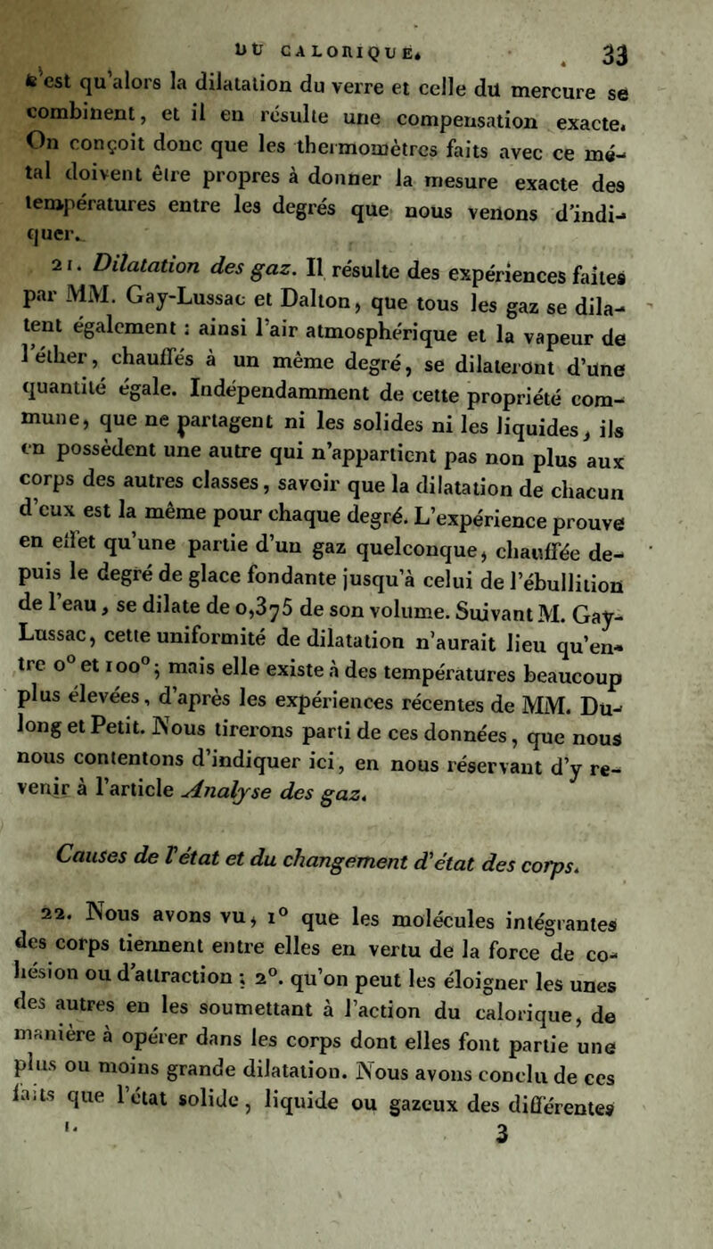 fe est qu alors la dilatation du verre et celle dû mercure se combinent, et il en résulte une compensation exacte. On conçoit donc que les thermomètres faits avec ce mé¬ tal doivent être propres à donner la mesure exacte des températures entre les degrés que nous venons d’indi- queiv 21. Dilatation des gaz. Il résulte des expériences faites par MM. Gay-Lussac et Dalton, que tous les gaz se dila¬ tent également ; ainsi 1 air atmosphérique et la vapeur de 1 éther, chauffés à un même degré, se dilateront d’üne quantité égale. Indépendamment de cette propriété com¬ mune, que ne partagent ni les solides ni les liquides, ils en possèdent une autre qui n’appartient pas non plus aux corps des autres classes, savoir que la dilatation de chacun d’eux est la même pour chaque degré. L’expérience prouve en elïet qu’une partie d’un gaz quelconque, chauffée de¬ puis le degré de glace fondante jusqu’à celui de l’ébullition de 1 eau, se dilate de 0,3^5 de son volume. Suivant M. Gay- Lussac, cette uniformité de dilatation n’aurait lieu qu’en¬ tre o° et ioo°; mais elle existe à des températures beaucoup plus elevées, d’après les expériences récentes de MM. Du- long et Petit. ISous tirerons parti de ces données, que nous nous contentons d indiquer ici, en nous réservant d’y re¬ venir à l’article Analyse des gaz. Causes de T état et du changement d'état des corps. 22. Nous avons vu, i° que les molécules intégrantes des corps tiennent entre elles en vertu de la force de co¬ hésion ou d’attraction ; a0, qu’on peut les éloigner les unes des autres en les soumettant à l’action du calorique, de manière à opérer dans les corps dont elles font partie une plus ou moins grande dilatation. Nous avons conclu de ces ia.ts que 1 état solide, liquide ou gazeux des différentes '* 3