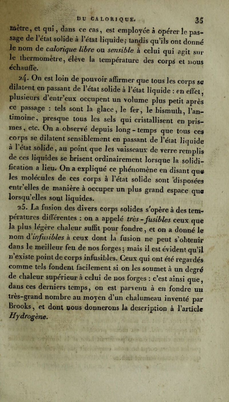 3$ 13U CA LOÎU QUE. toetre, et qui, dans ce cas, est employée à Opérer le pas¬ sage de 1 état solide à l’état liquide; tandis qu’ils ont donné le nom de calorique libre ou sensible à celui qui agit sur le thermomètre, élève la température des corps et nous échauffe. 24. On est loin de pouvoir affirmer que tous les corps se dilatent en passant de l’état solide à l’état liquide : en effet, plusieurs d’entr’eux occupent un volume plus petit après ce passage : tels sont la glace, le fer, le bismuth, l’an¬ timoine, presque tous les sels qui cristallisent en pris¬ mes , etc. On a observé depuis long - temps que tous ces corps se dilatent sensiblement en passant de l’état liquide a l’état solide, au point que les vaisseaux de verre remplis de ces liquides se brisent ordinairement lorsque la solidi¬ fication a lieu. On a expliqué ce phénomène en disant qu« les molécules de ces corps à l’état solide sont disposées entr’elles de manière à occuper un plus grand espace qua lorsqu’elles sont liquides. a5. La fusion des divers corps solides s'opère à des tem¬ pératures différentes : on a appelé très -fusibles ceux que la plus légère chaleur suffit pour fondre, et on a donné le nom d’infusibles à ceux dont la fusion ne peut s’obtenir dans le meilleur feu de nos forges; mais il est évident qu’il “ existe point de corps infusibles. Ceux qui ont été regardés comme tels fondent facilement si on les soumet à un degré de chaleur supérieur à celui de nos forges : c’est ainsi que, dans ces derniers temps, on est parvenu à en fondre uu très-grand nombre au moyen d’un chalumeau inventé par Brooks, et dont nous donnerons la description à l’article Hydrogène.