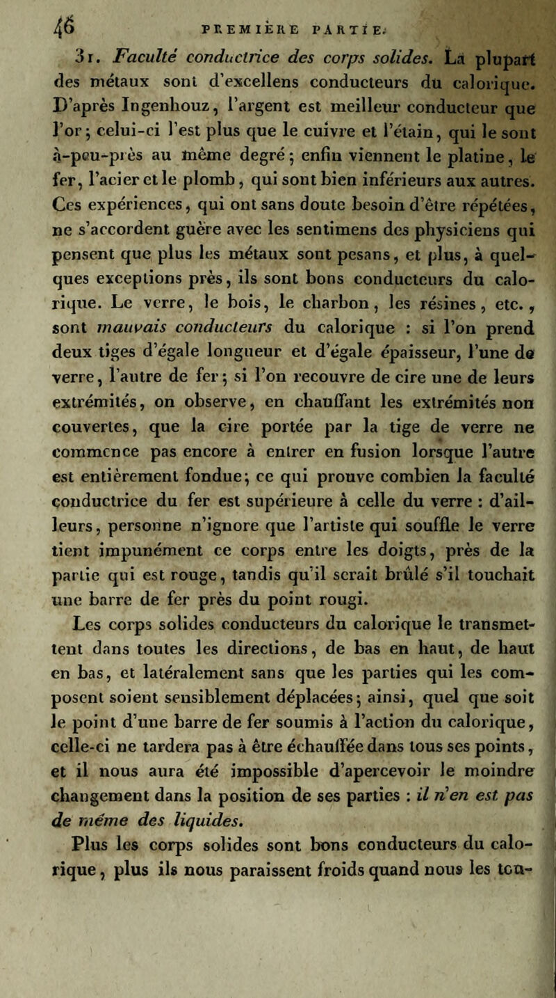 4é 3i. Faculté conductrice des corps solides. La plupart des métaux sont d’excellens conducteurs du calorique. D’après Ingenhouz, l’argent est meilleur conducteur que l’or; celui-ci l’est plus que le cuivre et l’étain, qui le sont à-peu-près au même degré; enfin viennent le platine, le fer, l’acier et le plomb, qui sont bien inférieurs aux autres. Ces expériences, qui ont sans doute besoin d’être répétées, ne s’accordent guère avec les sentimens des physiciens qui pensent que plus les métaux sont pesans, et plus, à quel¬ ques exceptions près, ils sont bons conducteurs du calo¬ rique. Le verre, le bois, le charbon, les résines, etc., sont mauvais conducteurs du calorique : si l’on prend deux tiges d’égale longueur et d’égale épaisseur, l’une de verre, l’autre de fer; si l’on recouvre de cire une de leurs extrémités, on observe, en chauffant les extrémités non couvertes, que la cire portée par la tige de verre ne commence pas encore à entrer en fusion lorsque l’autre est entièrement fondue; ce qui prouve combien la faculté conductrice du fer est supérieure à celle du verre : d’ail¬ leurs , personne n’ignore que l’artiste qui souffle le verre tient impunément ce corps entre les doigts, près de la pariie qui est rouge, tandis qu’il serait brûlé s’il touchait une barre de fer près du point rougi. Les corps solides conducteurs du calorique le transmet¬ tent dans toutes les directions, de bas en haut, de haut en bas, et latéralement sans que les parties qui les com¬ posent soient sensiblement déplacées; ainsi, quel que soit le point d’une barre de fer soumis à l’action du caloxique, celle-ci ne tardera pas à être échauffée dans tous ses points, et il nous aura été impossible d’apercevoir le moindre changement dans la position de ses parties : il nen est pas de même des liquides. Plus les corps solides sont bons conducteurs du calo¬ rique , plus ils nous paraissent froids quand nous les tcu-