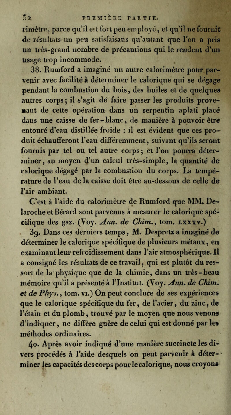 5a PUEMlfcîlE PARTIE! ri mètre, parce qu'il e: t fuit peu employé, et qu'il ne fournit de résultats un peu satisfaisans qu’aulant que l’on a pris uu très-grand nombre de précautions qui le rendent d’un usage trop incommode. 38. Rutnford a imaginé un autre calorimètre pour par¬ venir avec facilité à déterminer le calorique qui se dégage pendant la combustion du bois, des huiles et de quelques autres corps; il s’agit dé faire passer les produits prove¬ nant de celte opération dans un serpentin aplati placé dans une caisse de fer-blanc, de manière à pouvoir être entouré d’eau distillée froide : il est évident que ces pro¬ duit échaufferont l’eau différemment, suivant qu’ils seront fournis par tel ou tel autre corps ; et l’on pourra déter¬ miner, au moyen d’un calcul très-simple, la quantité de calorique dégagé par la combustion du corps. La tempé¬ rature de l’eau de la caisse doit être au-dessous de celle de l’air ambiant. C’est à l’aide du calorimètre de Rumford que MM» De- larocheetBérard sont parvenus à mesurer le calorique spé¬ cifique des gaz. (Voy. Ann. de Chim., tom. lxxxv.) 3cp Dans ces derniers temps, M. Despretz a imaginé de déterminer le calorique spécifique de plusieurs métaux, en examinant leur refroidissement dans l’air atmosphérique. Il a consigné les résultats de ce travail, qui est plutôt du res¬ sort de la physique que de la chimie, dans un très-beau mémoire qu’il a présenté à l’Institut. (Voy. Ann. de Chim. et de Phys., tom. vi.) On peut conclure de ses expériences que le calorique spécifique du fer, de l’acier, du zinc, de l’étain et du plomb, trouvé par le moyen que nous venons d’indiquer, ne diffère guère de celui qui est donné par les méthodes ordinaires. 4o. Après avoir indiqué d’une manière succincte les di¬ vers procédés à l’aide desquels on peut parvenir à déter¬ miner les capacités des corps pour le calorique, nous croyons