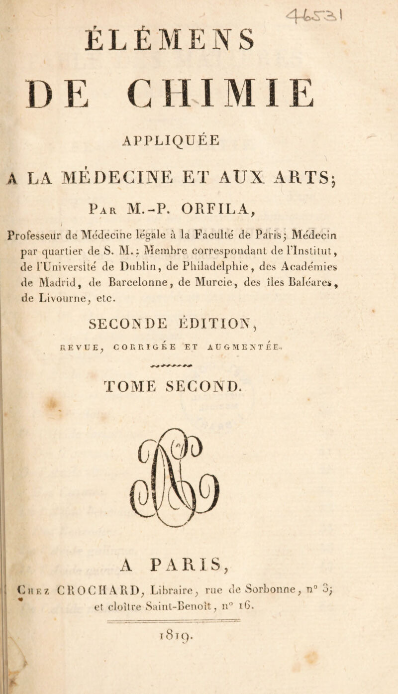 ÉLÉMENS 44ra>i DE CHIMIE APPLIQUÉE A LA MÉDECINE ET AUX ARTS; Par M.-P. ORFILA, Professeur de Médecine légale à la Faculté de Paris; Médecin par quartier de S. M.; Membre correspondant de llnslitut, de TUniversité de Dublin, de Philadelphie, des Académies de Madrid, de Barcelonne, de Murcie, des lies Baléares, de Livourne, etc. SECONDE ÉDITION, REVUE. CORRIGÉE ET AUGMENTEE. TOME SECOND. A PARIS, Chez CROCHARD, Libraire, rue ùe Sorbonne, n o> et cloître Saint-Benoit, n° ib.