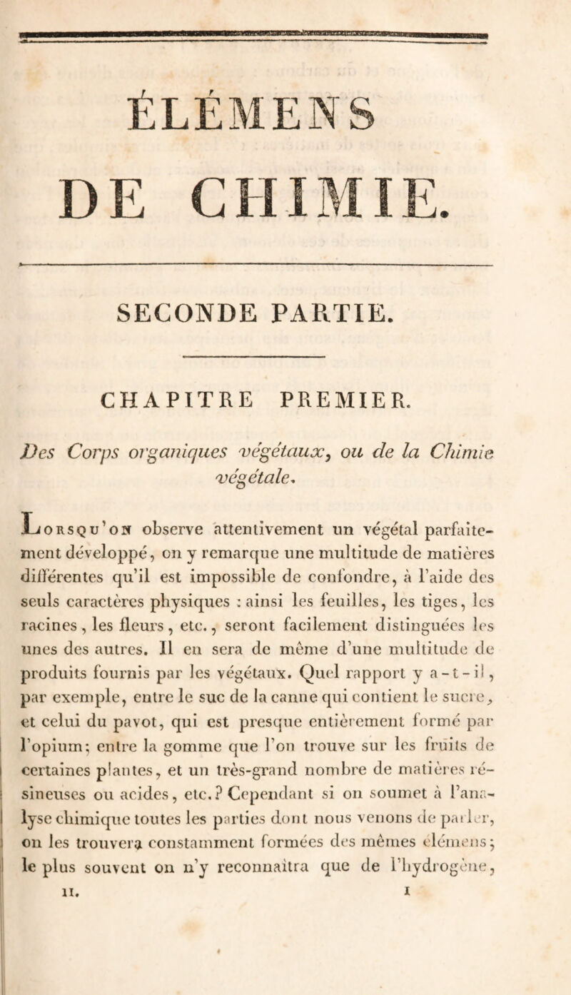 ÉLÉMENS DE CHIMIE. SECONDE PAPtTIE. CHAPITRE PREMIER. Des Corps organiques végétaux, ou de la Chimie végétale. Lorsqu’on observe attentivement un végétal parfaite¬ ment développé, on y remarque une multitude de matières dillerentes qu’il est impossible de confondre, à l aide des seuls caractères physiques : ainsi les feuilles, les tiges, les racines, les fleurs, etc., seront facilement distinguées les unes des autres. Il en sera de meme d’une multitude de produits fournis par les végétaux. Quel rapport y a-t-il, par exemple, entre le suc de la canne qui contient le sucre, et celui du pavot, qui est presque entièrement formé par l’opium; entre la gomme que l’on trouve sur les fruits de i certaines plantes, et un très-grand nombre de matières ré- I sineuses ou acides, etc.? Cependant si on soumet à l’ana- I lyse chimique toutes les parties dont nous venons de parler, J on les trouvera constamment formées des memes elémensj le plus souvent on n’y reconnaîtra que de l’hydrogène, n. i