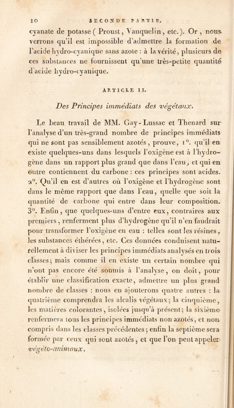 cyanate de potasse ( Proust, V auquel in , etc.). Or , nous- verrons qu’il est impossible d’admettre la formation de l’acide hydro-cyanique sans azote : à la vérité, plusieurs de ces substances ne fournissent qu’une très-petite quantité d acide hydro-cyanique. article ii. Des Principes immédiats des végétaux» Le beau travail de MM. Gay-Lussac et Thénard sur l’analyse d’un très-grand nombre de principes immédiats qui ne sont pas sensiblement azotés, prouve, i°. qu’il en existe quelques-uns dans lesquels l’oxigène est à l’hydro¬ gène dans un rapport plus grand que dans l’eauet qui en outre contiennent du carbone : ces principes sont acides. 2°. Qu’il en est d’autres où l’oxigène et l’hydrogène sont dans le même rapport que dans l’eau, quelle que soit la quantité de carbone qui entre dans leur composition. 3°. Enfin, que quelques-uns d’entre eux, contraires aux premiers , renferment plus d’hydrogène qu’il n’en faudrait pour transformer î’oxigène en eau : telles sont les résines, les substances éthérées, etc. Ces données conduisent natu¬ rellement à diviser les principes immédiats analysés en trois classes; mais comme il en existe un certain nombre qui n’ont pas encore été soumis à l’analyse, on doit, pour établir une classification exacte, admettre un plus grand nombre de classes : nous en ajouterons quatre autres : la quatrième comprendra les alcalis végétaux; la cinquième, les matières colorantes, isolées jusqu’à présent; la sixième renfermera tous les principes immédiats non azotés, et non compris dans les classes précédentes ; enfin la septième sera formée par ceux qui sont azotés , et que l’on peut appeler végé ic~an imnux.