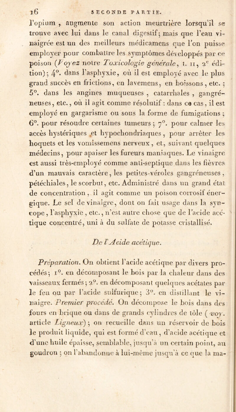 l’opium , augmente son action meurtrière lorsqu'il se trouve avec lui dans le canal digestif - mais que l’eau vi¬ naigrée est un des meilleurs médicamens rue Ton puisse employer pour combattre les symptômes développés par ce poison (Voyez notre Toxicologie générale, t. 11, 2 e édi¬ tion); 4°. dans l’asphyxie, où il est employé avec le plus grand succès en frictions, en lavemens, en boissons, etc. : 5°. dans les angines muqueuses , catarrhales , gangré¬ neuses, etc., où il agit comme résolutif : dans ce cas, il est employé en gargarisme ou sous la forme de fumigations ; 6°. pour résoudre certaines tumeurs ; rj°. pour calmer les accès hystériques set hypochondriaques , pour arrêter les hoquets et les vomissemens nerveux, et, suivant quelques médecins, pour apaiser les fureurs maniaques. Le vinaigre est aussi très-employé comme anti-septique dans les fièvres d’un mauvais caractère, les petites-véroles gangréneuses, pétéchiales, le scorbut, etc. Administré dans un grand état de concentration , il agit comme un poison corrosif éner¬ gique. Le sel de vinaigre, dont on fait usage dans la syn¬ cope , l’asphyxie , etc., n’est autre chose que de l’acide acé¬ tique concentré, uni à du sulfate de potasse cristallisé. De VAcide acétique. Préparation. On obtient l’acide acétique par divers pro¬ cédés; i°. en décomposant le bois par la chaleur dans des vaisseaux fermés; 20. en décomposant quelques acétates par le feu ou par l’acide sulfurique; 3°. en distillant le vi¬ naigre. Premier procédé. On décompose le bois dans des fours en brique ou dans de grands cylindres de tôle ( xoy. article Ligneux) ; on recueille dans un réservoir de bois le produit liquide, qui est formé d’eau, d’acide acétique et d’une huile épaisse, semblable, jusqu’à un certain point, au goudron ; on l’abandonne à lui-même jusqu’à ce que la ma-