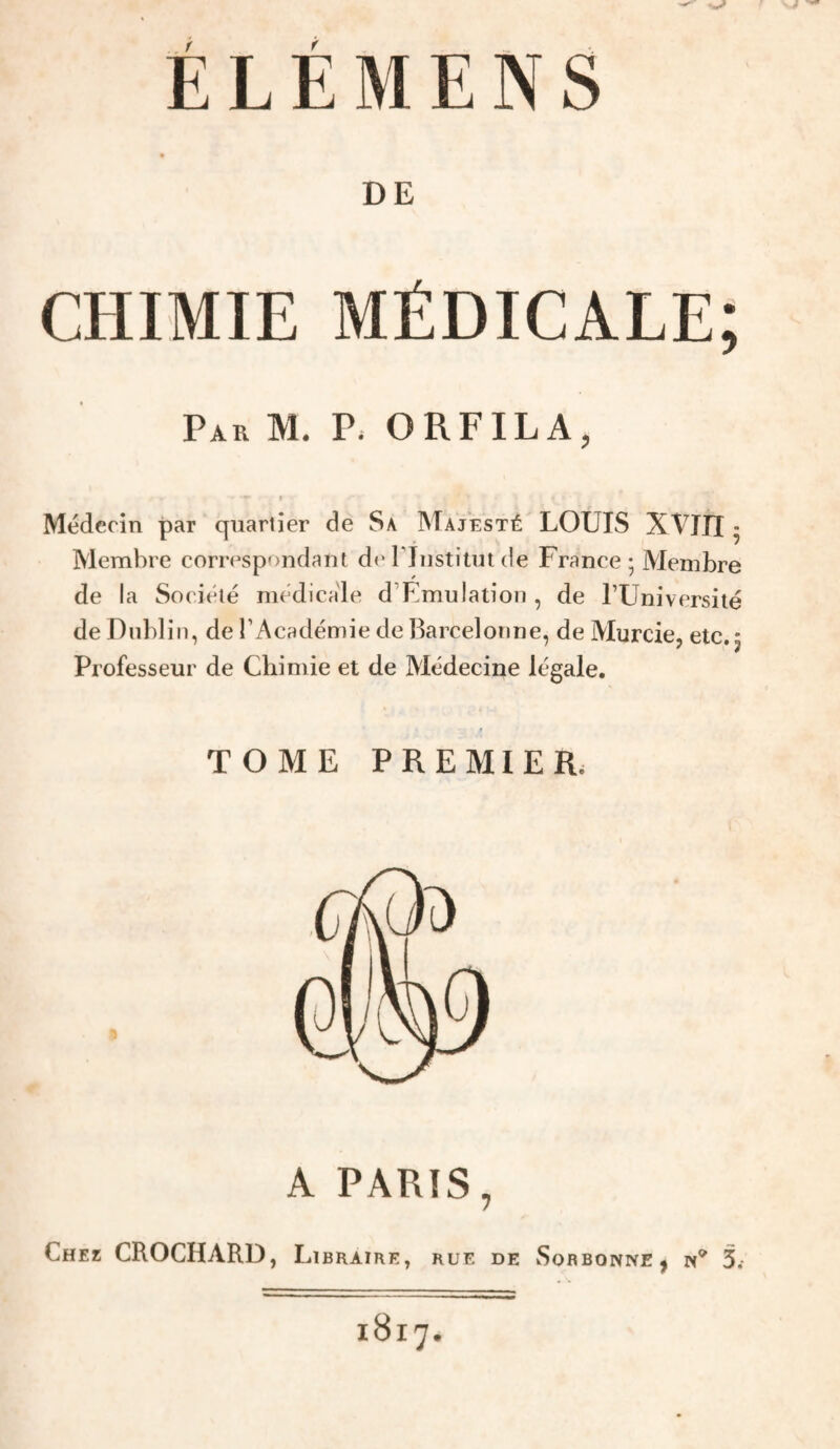 DE CHIMIE MÉDICALE; Par M. Vi O RF IL A ^ » Médecin par quartier de Sa Majesté LOUIS XVJII • Membre correspondant d«* riiistiim de France ; Membre de la Société médicale d’Elmulation, de TUniversité de Dublin, de l’Académie de Barcelonne, de Murcie, etc. 5 Professeur de Chimie et de Médecine légale. TOME PREMIER. A PARIS, Chez CROCHARD, Libraire, rue de Sorbonne | n^ 3.-