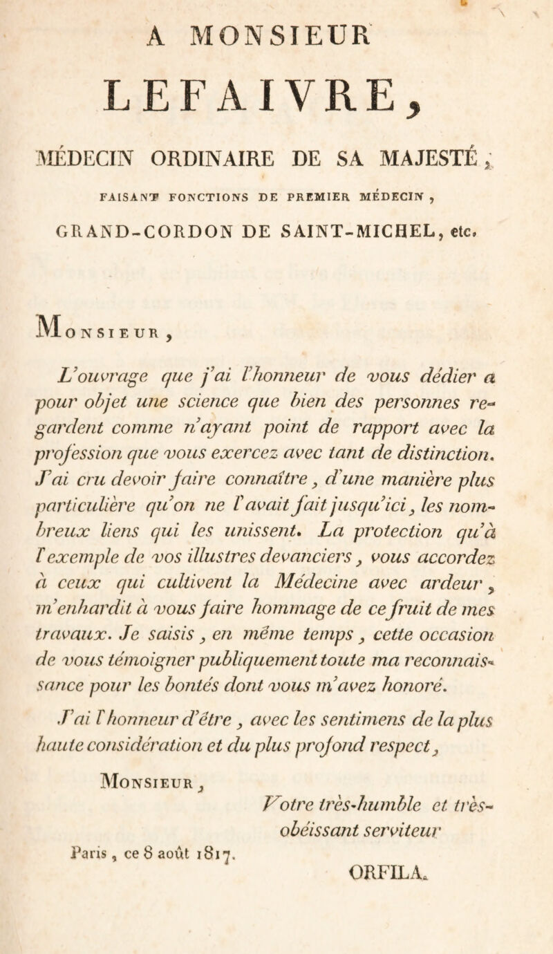 A MONSIEUR LEFAIVRE, MÉDECIN ORDINAIRE DE SA MAJESTÉ, FAISANT FONCTIONS DE PREMIER MEDECIN , GRAND-CORDON DE SAINT-MICHEL, etc, M O N SIEUR , L'ouvi'dge que fai Vlionneur de vous dédier a ■pour objet une science que bien des personnes re- gardent comme n ayant point de rapport avec la profession que vous exercez avec tant de distinction. J'ai cru devoir Jaire connaître, d'une manière plus particulière quon ne t avait fait jusqu'ici ^ les nom^ hreux liens qui les unissent, La protection quà T exemple de vos illustres devanciers, vous accordez à ceux qui cultivent la Médecine avec ardeur, in enhardit a vous faire hommage de cefruit de mes travaux. Je saisis ^ en même temps cette occasion de vous témoigner publiquement toute ma reconnais’^ sauce pour les bontés dont vous m'avez honoré. J'ai r honneur d'être , avec les sentimens de la plus haute considération et du plus projojid respect Monsieur ^ Votre irèsdiumble et très-- obéissant serviteur Paris, ce 8 août 1817. ORFILA.