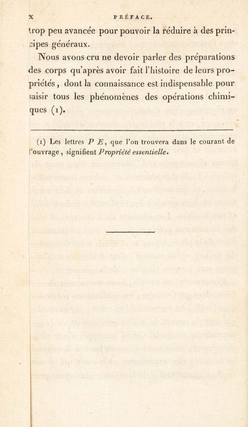 trop peu avancée pour pouvoir la réduire à des prin¬ cipes généraux. Nous avons cru ne devoir parler des préparations des corps qu’après avoir fait l’histoire de leurs pro¬ priétés , dont la connaissance est indispensable pour saisir tous les phénomènes des opérations chimi¬ ques (i). (i) Les lettres P E, que l’on trouvera dans le courant de l’ouvrage , signifient Propriété essentielle*