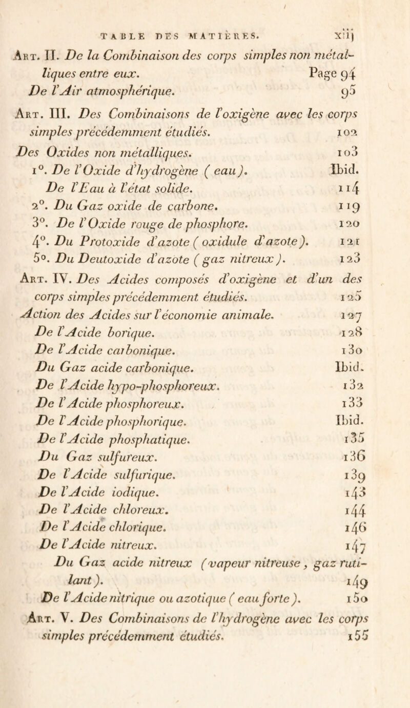 Art. il De la Combinaison des corps simples non métai'- liques entre eux. Pa^e 94 De VAir atmosphérique. 95 Art. III, Des Combinaisons de Voxigène avec les corps simples précédemment étudiés. Des Oxides non métalliques. I®. De VOxide dlijdrogène ( eau ), De VE au à V état solide. 2®. Du Qaz oxide de carbone. 3®. De V Oxide rouge de phosphore. 4®. Du Protoxide d’azote ( oxidule d’azote). 50. Du Deutoxide d’azote ( gaz nitreux ). Art. IV. Des Acides composés d’oxigène et d’un des 102 103 Ibid. ii4 120 12 1 123 corps simples précédemment étudiés. 120 ctioji des Acides sur V économie animale. 127 De l’Acide borique. 128 De l’Acide caibonique. 13o Du Gaz acide carbonique. Ibid. De l’Acide hypo-phosphoreux. i32 De V Acide phosphoreux. i33 De VAcide phosphorique. Ibid. De l’Acide phosphatique. i35 Du Gaz sulfureux. i3G De l’Acide sulfurique. 189 De l’Acide iodique. i48 De l’Acide chloreux. i44 De l’Acide chlorique. 146 De l’Acide nitreux. i47 Du Gaz acide nitreux (vapeur nitreuse, gaz ruti¬ lant ). i49 De V Acide nitrique ou azotique ( eau forte ). i5a Art. V. Des Combinaisons de l’hydrogène avec les corps simples précédemment étudiés. i55