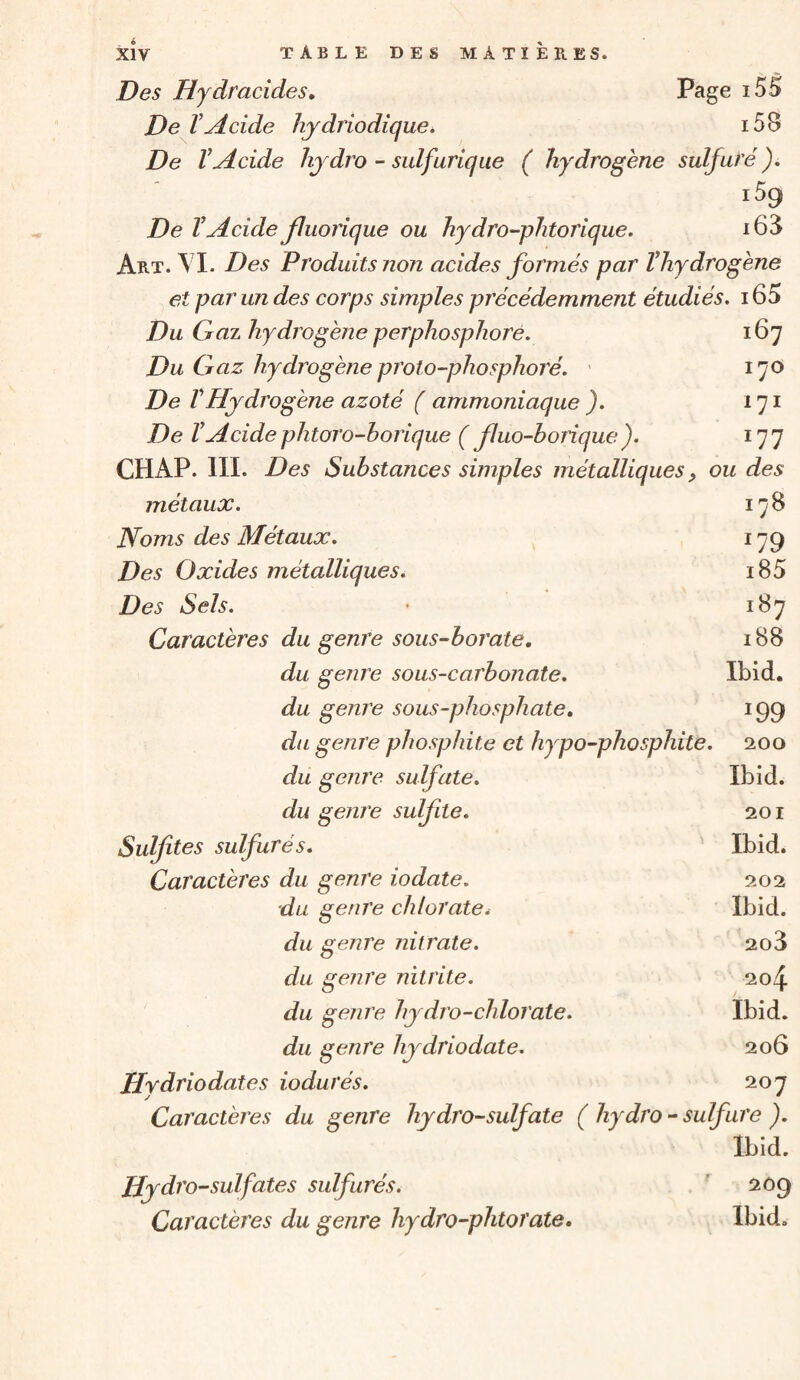 Des Hydracides, Page i55 De ïAcide hydriodique^ i58 De VAcide hjdro - sulfurique ( hydrogène sulfuré ). De VAcide fluorique ou hydro-phtorique. i68 Art. \ I. Des Produits non acides formés par Vhydrogène et par un des corps simples précédemment étudiés. 165 Du Gaz hydrogène perphosphoré. 167 Du Gaz hydrogène proto-phosphoré. ' 170 De rHydrogène azoté ( ammoniaque ). 171 De VAcide phtoro-borique ( fluo-borique). i']'] CHAP. III. Des Substances simples métalliques, ou des métaux. 178 Noms des Métaux. 179 Des Oxides métalliques. i85 Des Sels. • 187 Caractères du genre sous-borate, 188 du genre sous-carbonate. Ibid. du genre sous-phosphate, 199 diL genre phosphite et hypo-phosphite. 200 du genre sulfate. Ibid. du genre sulfite. 201 Sulfites sulfurés. Ibid. Caractères du genre iodate. 202 du genre chlorate^ Ibid. du genre f lit rate. 208 du genre nitrite. 204 du genre hydro-chlorate. Ibid. du genre hydriodate. 206 Hydriodates iodurés. 207 Caractères du genre hydro-sulfate ( hydro - sulfure ). Ibid. Hydro -sulfates sulfurés. ' 209 Caractères du genre hydro-phtorate, Ibid.