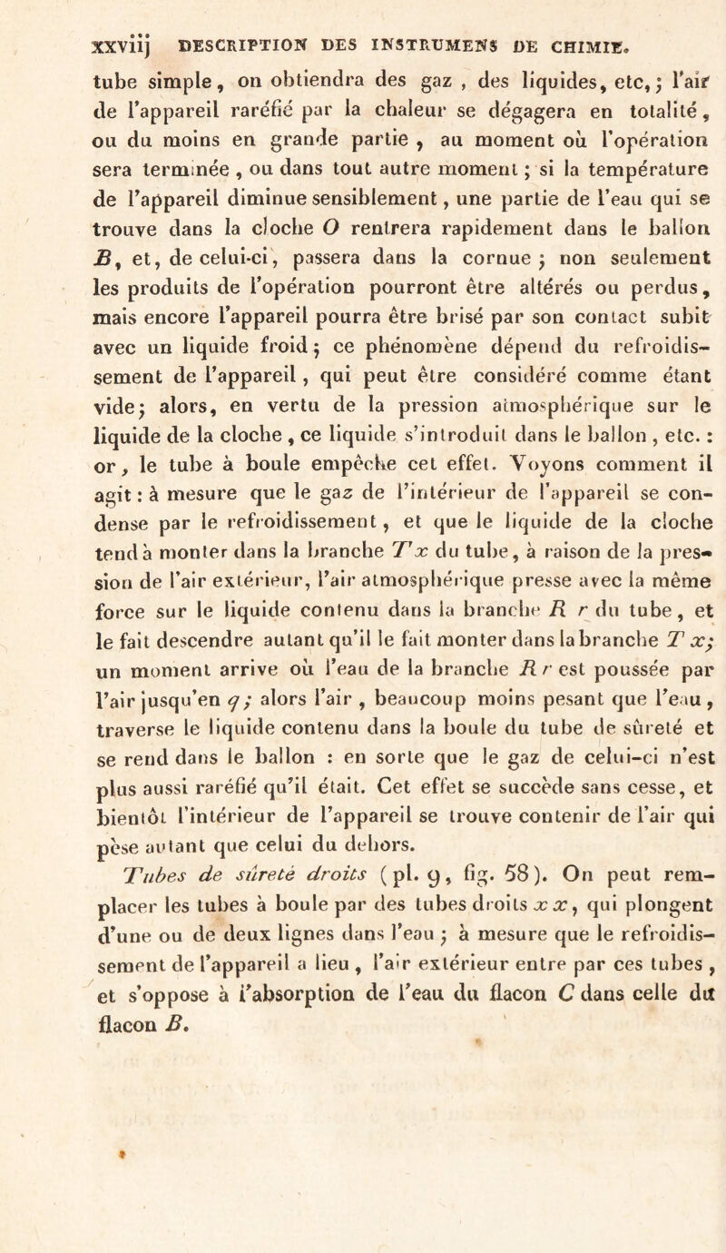 XXviij DESCRIPTION DES INSTRUMENS DE CHIMIE. tube simple, on obtiendra des gaz , des liquides, etc,; Taif de Tappareil raréfié par la chaleur se dégagera en totalité, ou du moins en grande partie , au moment où l’opération sera terminée , ou dans tout autre moment psi la température de Fappareil diminue sensiblement, une partie de l’eau qui se trouve dans la cloche O rentrera rapidement dans le ballon -S, et, de celui-ci, passera dans la cornue; non seulement les produits de l’opération pourront être altérés ou perdus, mais encore l’appareil pourra être brisé par son contact subit avec un liquide froid ; ce phénomène dépend du refroidis¬ sement de l’appareil, qui peut être considéré comme étant vide; alors, en vertu de la pression atmosphérique sur le liquide de la cloche , ce liquide s’introduit dans le ballon , etc. : or, le tube à boule empêche cet effet. Voyons comment il agit: à mesure que le gaz de l’intérieur de l’appareil se con¬ dense par le refroidissement, et que le liquide de la cloche tend à monter dans la branche du tube, à raison de la pres¬ sion de l’air extérieur, l’air atmosphérique presse avec la même force sur le liquide contenu dans la branche H r du tube, et le fait descendre autant qu’il le fait monter dans la branche T æ; un moment arrive où l’eau de la branche K r est poussée par l’air jusqu’en cj; alors l’air , beaucoup moins pesant que l’eau , traverse le liquide contenu dans la boule du tube de sûreté et se rend dans le ballon : en sorte que le gaz de celui-ci n’est plus aussi raréfié qu’il était. Cet effet se succède sans cesse, et bientôt l’intérieur de l’appareil se trouve contenir de l’air qui pèse autant que celui du dehors. Tubes de sûreté droits ( pl. y, fig. 58). On peut rem¬ placer les tubes à boule par des tubes droits x x ^ qui plongent d’une ou de deux lignes dans l’eau ; a mesure que le refroidis¬ sement de l’appareil a lieu , l’air extérieur entre par ces tubes , et s’oppose à l’absorption de l’eau du flacon C dans celle du flacon B,