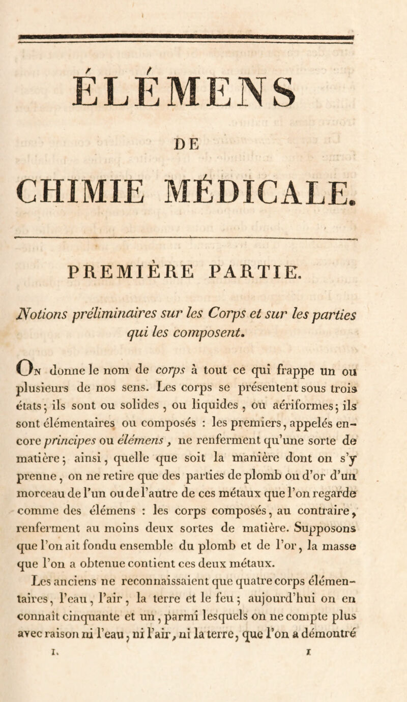 ÉLÉMENS DE CHIMIE MÉDICALE. PREMIÈRE PARTIE. Notions préliminaires sur les Corps et sur les parties qui les composent. On donne le nom de corps a tout ce qui frappe un ou plusieurs de nos sens. Les corps se présentent sous trois états; ils sont ou solides , ou liquides , ou aériformes; ils sont élémentaires ou composés : les premiers, appelés en¬ core principes ou élémens, ne renfennent qu’une sorte de matière ; ainsi, quelle que soit la manière dont on s’y prenne, on ne retire que des parties de plomb ou d’or d’un' morceau de l’un ou de l’autre de ces métaux que l’on regarde comme des élémens : les corps composés, au contraire,’ renferment au moins deux sortes de matière. Supposons que l’on ait fondu ensemble du plomb et de l’or, la masse que l’on a obtenue contient ces deux métaux. Les anciens ne reconnaissaient que quatre corps élémen¬ taires, l’eau, l’air, la terre et le feu; aujourd’hui on en connaît cinquante et un, parmi lesquels on ne compte plus avec raison ni l’eau, ni l’air, ni la terre, que l’on a démontré I. r