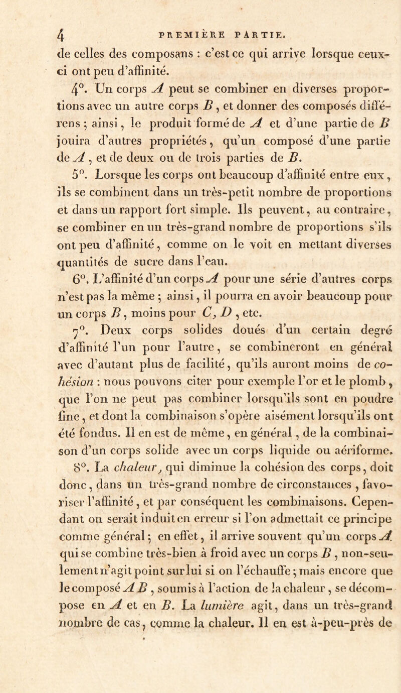 de celles des composans : c’est ce qui arrive lorsque ceux- ci ont peu d’affinité. 4°. Un corps jL peut se combiner en diverses propor¬ tions avec un autre corps B, et donner des composés diffé- rens ; ainsi, le produit formé de et d’une partie de B jouira d’autres propriétés, qu’un composé d’une partie de ^ , et de deux ou de trois parties de B. 5^. Lorsque les corps ont beaucoup d’affinité entre eux, ils se combinent dans un très-petit nombre de proportions et dans un rapport fort simple. Ils peuvent, au contraire, se combiner en un très-grand nombre de proportions s’ils ont peu d’affinité, comme on le voit en mettant diverses quantités de sucre dans l’eau. 6*^. L’affinité d’un corps ^ pour une série d’autres corps n’est pas la même 5 ainsi, il pourra en avoir beaucoup pour un corps B, moins pour D , etc. Deux corps solides doués d’un certain degré d’affinité l’un pour l’autre, se combineront en général avec d’autant plus de facilité, qu’ils auront moins de co¬ hésion : nous pouvons citer pour exemple l’or et le plomb, que l’on ne peut pas combiner lorsqu’ils sont en poudre fine, et dont la combinaison s’opère aisément lorsqu’ils ont été fondus. 11 en est de même, en général, de la combinai¬ son d’un corps solide avec un corps liquide ou aériforme, 8®. La chaleur J qui diminue la cohésion des corps, doit donc, dans un très-grand nombre de circonstances , favo¬ riser l’affinité , et par conséquent les combinaisons. Cepen¬ dant on serait induit en erreur si l’on admettait ce principe comme général5 en effet, il arrive souvent qu’un corps^ qui se combine très-bien à froid avec un corps B, non-seu¬ lement n’agit point sur lui si on réchauffe ; mais encore que le composé ^ , soumis à l’action de la chaleur, se décom¬ pose en ji et en B. La lumière agit, dans un très-grand nombre de cas j comme la chaleur. 11 en est à-peu-près de