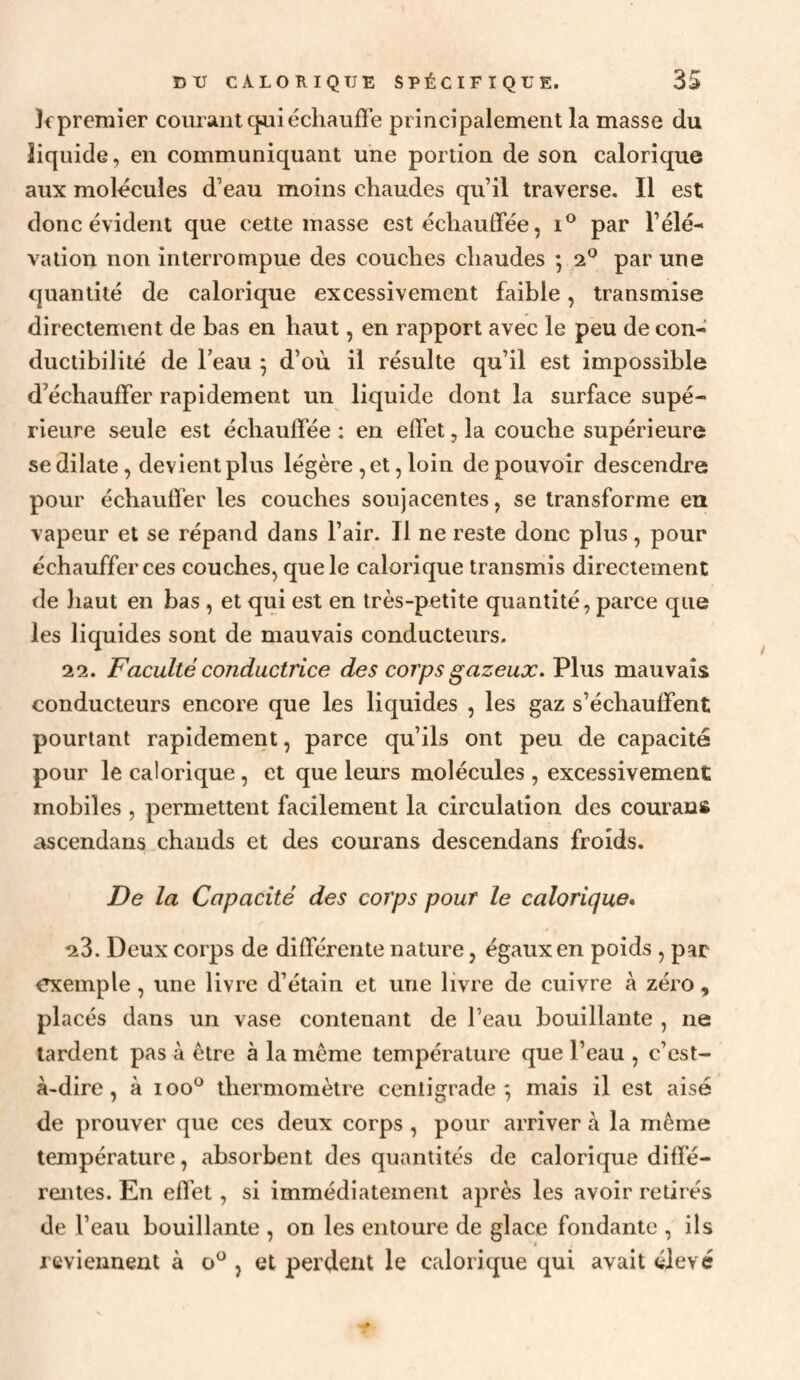 lipremier courant qoiiécliaufFe principalement la masse du liquide, en communiquant une portion de son calorique aux molécules d’eau moins chaudes qu’il traverse. Il est donc évident que cette masse est échauffée, par l’élé¬ vation non interrompue des couches chaudes ; 2® par une quantité de calorique excessivement faible, transmise directement de bas en haut, en rapport avec le peu de con¬ ductibilité de beau ^ d’où il résulte qu’il est impossible d’échauffer rapidement un liquide dont la surface supé¬ rieure seule est échauffée : en effet, la couche supérieure se dilate, devient plus légère , et, loin de pouvoir descendre pour échauffer les couches soujacentes, se transforme eu vapeur et se répand dans l’air. Il ne reste donc plus, pour échauffer ces couches, que le calorique transmis directement de haut en bas , et qui est en très-petite quantité, parce que les liquides sont de mauvais conducteurs. 22. Faculté conductrice des corps gazeux. Plus mauvais conducteurs encore que les liquides , les gaz s’échauffent pourtant rapidement, parce qu’ils ont peu de capacité pour le calorique, et que leurs molécules , excessivement mobiles , permettent facilement la circulation des courans ascendans chauds et des courans descendans froids. De la Capacité des corps pour le calorique* 23. Deux corps de différente nature, égaux en poids , par exemple, une livre d’étain et une livre de cuivre à zéro, placés dans un vase contenant de l’eau bouillante , ne lardent pas à être à la même température que l’eau , c’est- à-dire , à 100*^ thermomètre centigrade; mais il est aisé de prouver que ces deux corps , pour arriver à la même température, absorbent des quantités de calorique diffé¬ rentes. En effet, si immédiatement après les avoir retirés de l’eau bouillante , on les entoure de glace fondante , ils reviennent à o^ , et perdent le calorique qui avait élevé