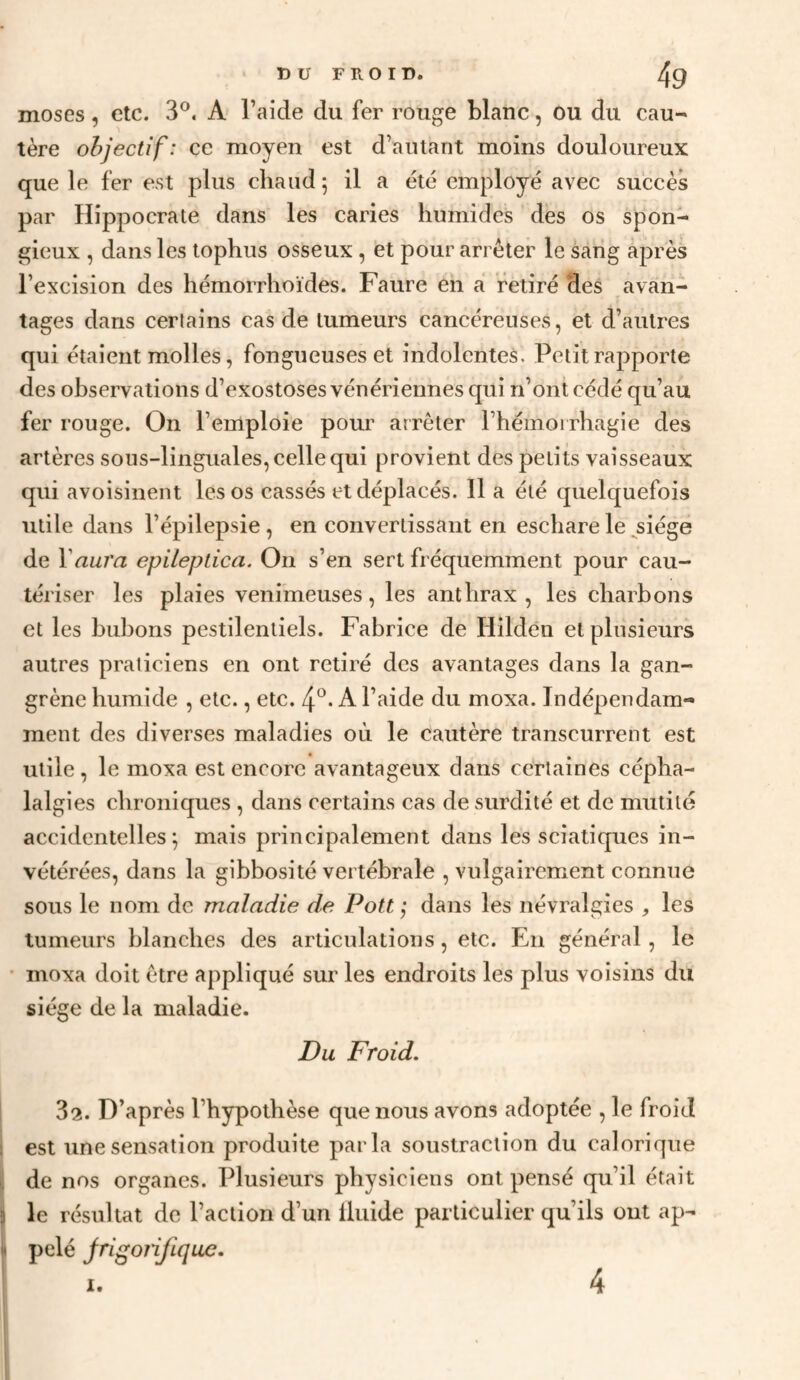 DU FROID. qg moses, etc. 3®. A l’aide du fer rouge blanc, ou du cau¬ tère objectif: ce moyen est d’autant moins douloureux que le fer est plus chaud 5 il a été employé avec succès par Hippocrate dans les caries humides des os spon¬ gieux , dans les tophus osseux , et pour arrêter le sang après l’excision des hémorrhoïdes. Faure en a retiré des avan¬ tages dans certains cas de tumeurs cancéreuses, et d’autres qui chai eut molles, fongueuses et indolentes. Petit rapporte des observations d’exostoses vénériennes qui n’ont cédé qu’au fer rouge. On l’emploie pour arrêter l’hémoirhagie des artères sous-linguales, celle qui provient des petits vaisseaux qui avoisinent les os cassés et déplacés. 11 a été quelquefois utile dans l’épilepsie , en convertissant en eschare le ^siége de Vauî'a epileptica. On s’en sert fréquemment pour cau¬ tériser les plaies venimeuses, les anthrax, les charbons et les bubons pestilentiels. Fabrice de Hildén et plusieurs autres praticiens en ont retiré des avantages dans la gan¬ grène humide , etc., etc. A l’aide du moxa. Indépendam¬ ment des diverses maladies où le cautère transcurrent est utile , le moxa est encore avantageux dans certaines cépha¬ lalgies chroniques , dans certains cas de surdité et de mutité accidentelles; mais principalement dans les sciatiques in¬ vétérées, dans la gibbosité vertébrale , vulgairement connue sous le nom de maladie de Pott ; dans les névralgies , les tumeurs blanches des articulations, etc. En général, le • moxa doit être appliqué sur les endroits les plus voisins du siège de la maladie. Du Froid, 32. D’après l’hypothèse que nous avons adoptée , le froid est une sensation produite parla soustraction du calorique de nos organes. Plusieurs physiciens ont pensé qu’il était le résultat de l’action d’un Üuide particulier qu’ils ont ap¬ pelé jrigoiifique.