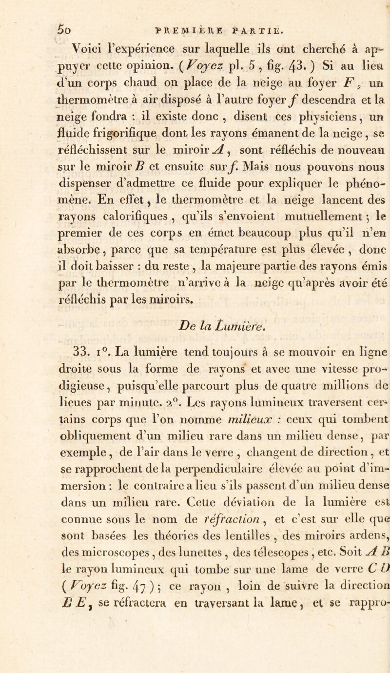 Voici l’expérience sur laquelle ils ont cherché à ap¬ puyer cette opinion. ( Voyez pl. 5 , fîg. 43* ) Si au lieu d’un corps chaud on place de la neige au foyer F ^ un thermomètre à air disposé à l’autre foyerdescendra et la neige fondra : il existe donc , disent ces physiciens, un fluide frigorifique dont les rayons émanent de la neige, se réfléchissent sur le miroir A, sont réfléchis de nouveau sur le miroir B et ensuite snvf. Mais nous pouvons nous dispenser d’admettre ce fluide pour expliquer le phéno¬ mène. En effet, le thermomètre et la neige lancent des rayons calorifiques , qu’ils s’envoient mutuellement *, le premier de ces corps en émet beaucoup plus qu’il n’en absorbe, parce que sa températui-e est plus élevée , donc il doit baisser : du reste , la majeure partie des rayons émis par le thermomètre n’arrive à la neige qu’après avoir été réfléchis par les miroirs. De la Lumière» 33. I®. La lumière tend toujours à se mouvoir en ligne droite sous la forme de rayons et avec une vitesse pro¬ digieuse , puisqu’elle parcourt plus de quatre millions de lieues par minute. 2®. Les rayons lumineux traversent céi- tains corps que l’on nomme milieux : ceux qui tombent obliquement d’un milieu rare dans un milieu dense, par exemple, de l’air dans le verre , changent de direction, et se rapprochent de la perpendiculaire élevée au point d’im¬ mersion : le contraire a lieu s’ils passent d’un milieu dense dans un milieu rare. Cette déviation de la lumière est connue sous le nom de réfraction , et c’est sur elle que sont basées les théories des lentilles , des miroirs ardens, des microscopes , des lunettes , des télescopes , etc. Soit A B le rayon lumineux qui tombe sur une lame de verre C O ( Foyez fig. 47)7 ce rayon , loin de suivre la direction Jj Ese réfractera en traversant la lame, et se rappro-