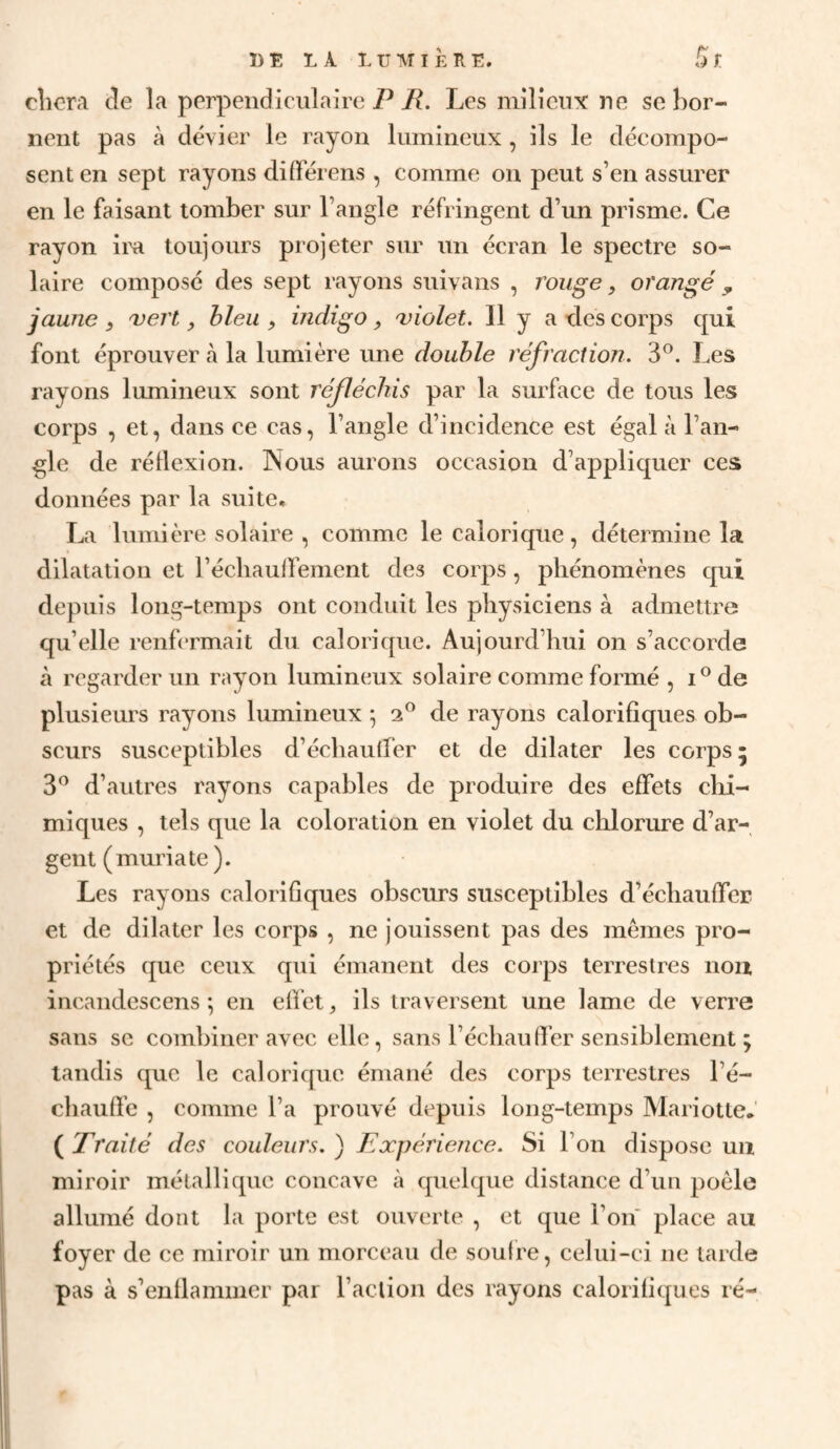 cîicrA de la perpendiculaire PLes milieux ne se hor- iieut pas à dévier le rayon lumineux , ils le décompo¬ sent en sept rayons différens , comme on peut s’en assurer en le faisant tomber sur l’angle réfringent d’un prisme. Ce rayon im toujours projeter sur un écran le spectre so¬ laire composé des sept rayons suivans , rouge, orangé, jaune ) uert, bleu ^ indigo, 'violet. Il y a des corps qui font éprouver à la lumière une double réfraction. 3®. Les rayons lumineux sont réfléchis par la surface de tous les corps , et, dans ce cas, l’angle d’incidence est égal à l’an¬ gle de réllexion. Nous aurons occasion d’appliquer ces données par la suite» La lumière solaire , comme le calorique, détermine la dilatation et récliauifement des corps, phénomènes qui depuis long-temps ont conduit les physiciens à admettre qu’elle renfermait du calorique. Aujourd’hui on s’accorde à regarder un rayon lumineux solaire comme formé , i®de plusieurs rayons lumineux ^ 2® de rayons calorifiques ob¬ scurs susceptibles d’échautfer et de dilater les corps 5 3® d’autres rayons capables de produire des effets clii- miques , tels que la coloration en violet du chlorure d’ar¬ gent (muria te ). Les rayons calorifiques obscurs susceptibles d’échauffcE et de dilater les corps , ne jouissent pas des mêmes pro¬ priétés que ceux qui émanent des corps terrestres non ineandescens •, en effet, ils traversent une lame de verre sans se combiner avec elle, sans l’échaufier sensiblement ; tandis que le calorique émané des corps terrestres l’é¬ chauffe , comme l’a prouvé depuis long-temps MariotteJ ( Traité des couleurs. ) Expérience. Si l’on dispose un miroir métallique concave à quelque distance d’un poêle allumé dont la porte est ouverte , et que l’on place au foyer de ce miroir un morceau de soufre, celui-ci ne tarde pas à s’enflammer par l’action des rayons calorifiques ré-