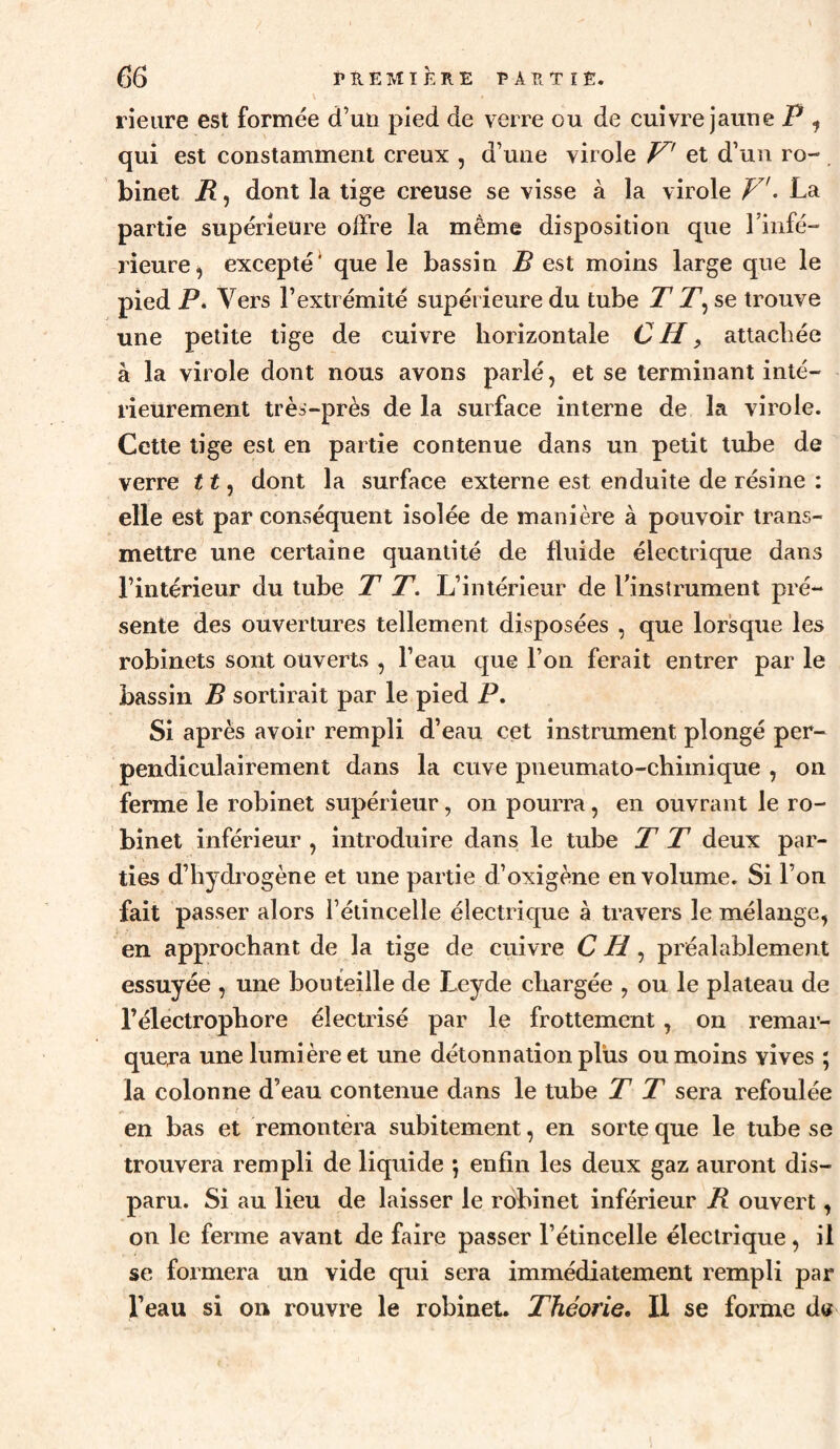 rieiire est formée d’un pied de verre ou de cuivre jaune P ^ qui est constamment creux , d’une virole et d’un ro- . binet R, dont la tige creuse se visse à la virole V• La partie supérieure offre la même disposition que riiifé- rieure^ excepté* que le bassin B est moins large que le pied P. Vers l’extrémité supérieure du tube T P, se trouve une petite tige de cuivre horizontale C H, attachée à la virole dont nous avons parlé, et se terminant inté¬ rieurement trèa-près de la surface interne de la virole. Cette lige est en partie contenue dans un petit tube de verre 11, dont la surface externe est enduite de résine : elle est par conséquent isolée de manière à pouvoir trans¬ mettre une certaine quantité de fluide électrique dans l’intérieur du tube T T. L’intérieur de Tinstrument pré¬ sente des ouvertures tellement disposées , que lorgne les robinets sont ouverts , l’eau que l’on ferait entrer par le bassin B sortirait par le pied P. Si après avoir rempli d’eau cet instrument plongé per¬ pendiculairement dans la cuve pneumato-chimique , on ferme le robinet supérieur, on pourra, en ouvrant le ro¬ binet inférieur , introduire dans le tube T T deux par¬ ties d’hydrogène et une partie d’oxigène en volume. Si l’on fait passer alors l’étincelle électrique à travers le mélange, en approchant de la tige de cuivre C H, préalablement essuyée , une bouteille de Leyde chargée , ou le plateau de l’électrophore électrisé par le frottement, on remar¬ quera une lumière et une détonnation plus ou moins vives ; la colonne d’eau contenue dans le tube T T sera refoulée en bas et remontera subitement, en sorte que le tube se trouvera rempli de liquide 5 enfin les deux gaz auront dis¬ paru. Si au lieu de laisser le robinet inférieur B ouvert, on le ferme avant de faire passer l’étincelle électrique, il se formera un vide qui sera immédiatement rempli par l’eau si on rouvre le robinet. Théorie. Il se forme dtf