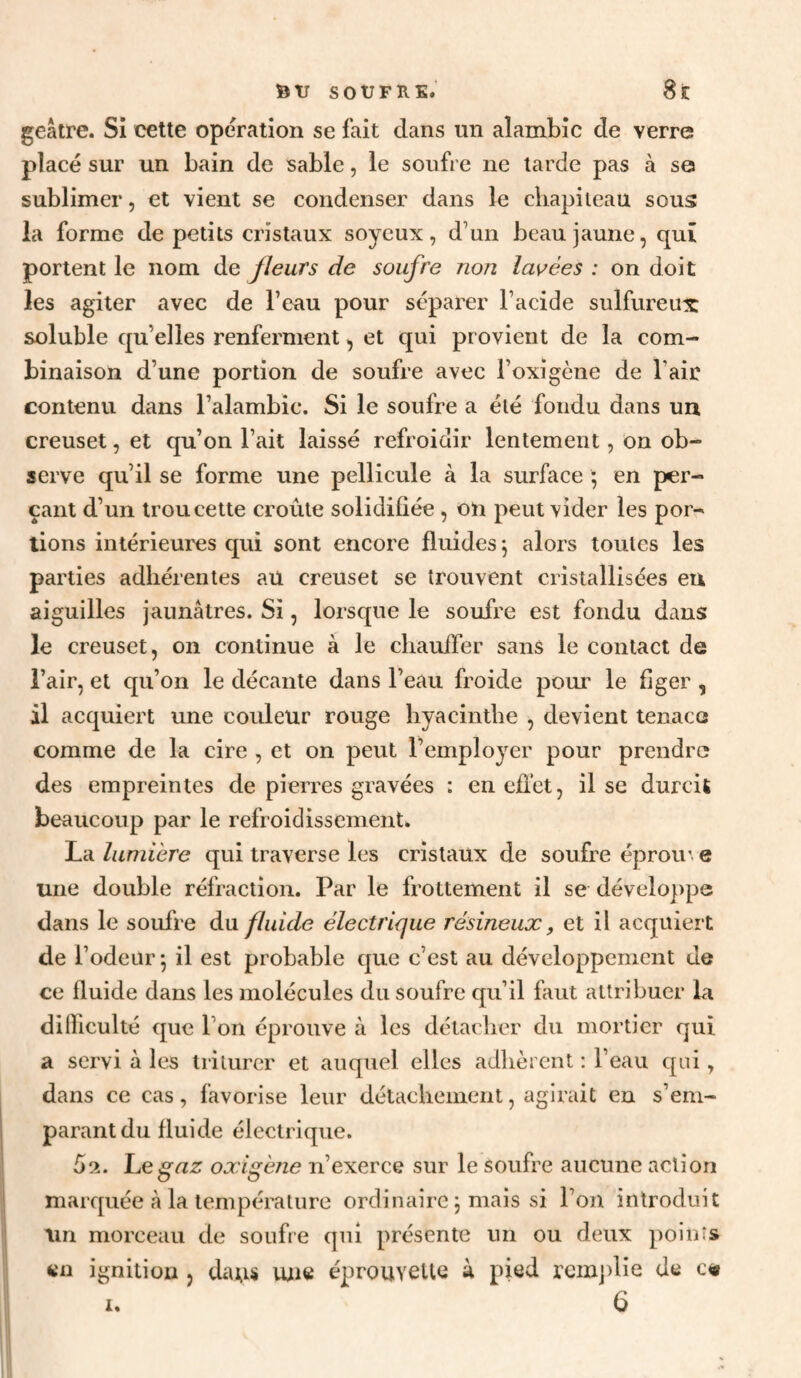 StTSOUFKE.' 8iC geâtre. SI cette opération se fait dans un alambic de verre placé sur un bain de sable, le soufre ne larde pas à so sublimer, et vient se condenser dans le cliapiieau sous la forme de petits cristaux soyeux, d’un beau jaune, qui portent le nom de Jïeurs de soufre non lavées : on doit les agiter avec de l’eau pour séparer l’acide sulfureux soluble qu’elles renferment, et qui provient de la com¬ binaison d’une portion de soufre avec l’oxigène de l’air contenu dans l’alambic. Si le soufre a été fondu dans un creuset, et qu’on l’ait laissé refroidir lentement, on ob¬ serve qu’il se forme une pellicule à la surface ; en per¬ çant d’un trou cette croûte solidifiée, on peut vider les por¬ tions intérieures qui sont encore fluides 5 alors toutes les parties adhérentes aü creuset se trouvent cristallisées eu aiguilles jaunâtres. Si, lorsque le soufre est fondu dans le creuset, on continue à le chauffer sans le contact de l’air, et qu’on le décante dans l’eau froide pour le figer , il acquiert une couleur rouge hyacinthe , devient tenace comme de la cire , et on peut l’employer pour prendre des empreintes de pierres gravées : en efl’ct, il se durcit beaucoup par le refroidissement. La lumière qui traverse les cristaux de soufre éprou' e une double réfraction. Par le frottement il se développe dans le soufre à\i fluide électrique résineux, et il acquiert de l’odeur^ il est probable que c’est au développement de ce fluide dans les molécules du soufre qu’il faut attribuer la difficulté que l’on éprouve à les détacher du mortier qui a servi à les triturer et auquel elles adhèrent : l’eau qui, dans ce cas, favorise leur détachement, agirait en s’em¬ parant du fluide électrique. 5a. Le^az oxigène n’exerce sur le soufre aucune action marquée à la température ordinaire ; mais si l’on introduit \in morceau de soufre qui présente un ou deux points en ignitiou , da;is une éprouvette à pied rcmj)lie de c«»