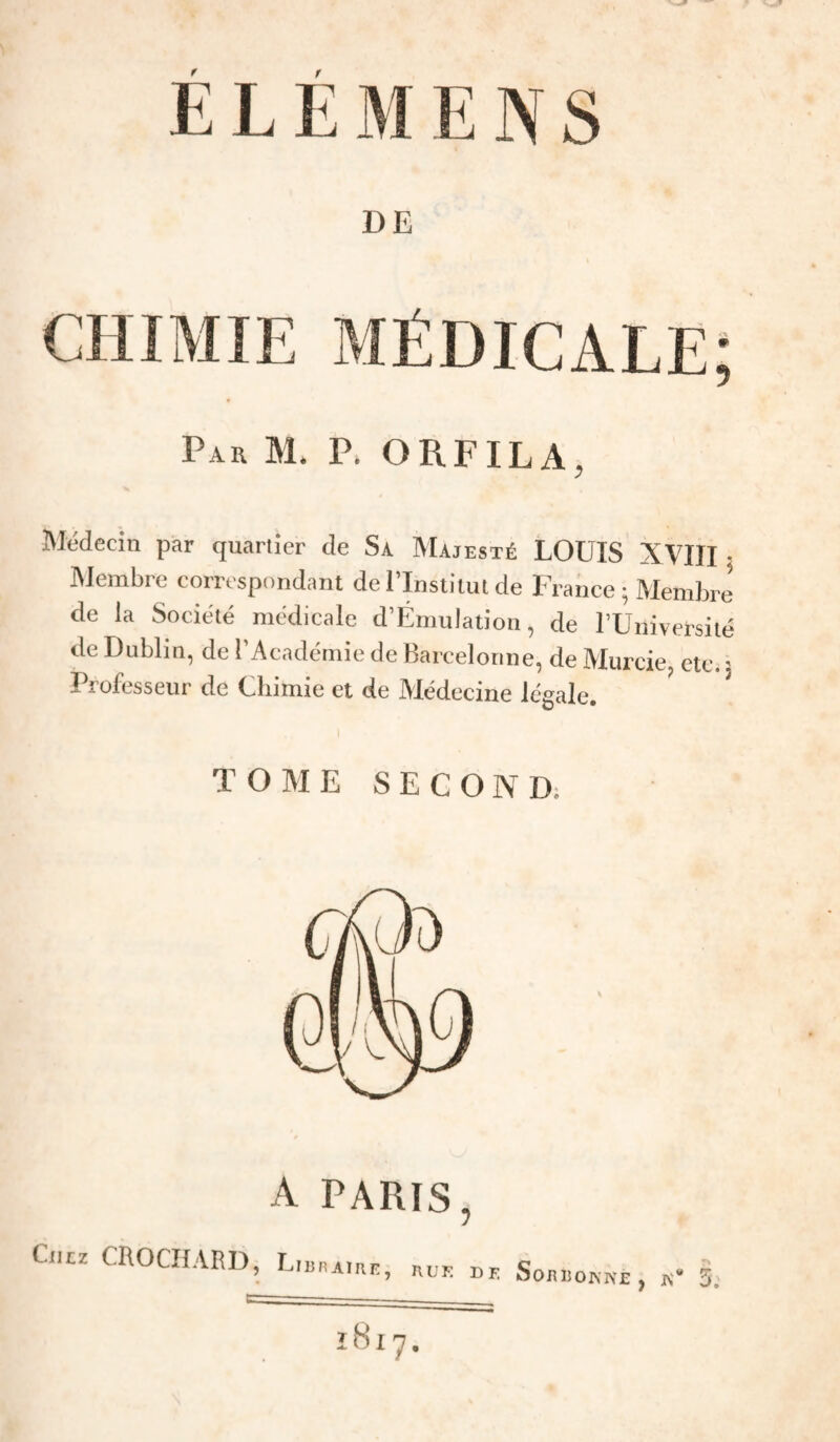 DE Par M* P. ORFILA, Médecin par quartier de Sa Majesté LOUIS XVIII • INJeinbre correspondant del Institut de France ^ Membre de la Société médicale d’Émulation, de rUniversité de Dublin, de l’Académie de Barcelonne, de Murcie, etc. ' Professeur de Chimie et de Médecine légale. TOME SECOND; A PARIS, CiiLz CROCHARD, hue de SonimisNE , iv“ 5.