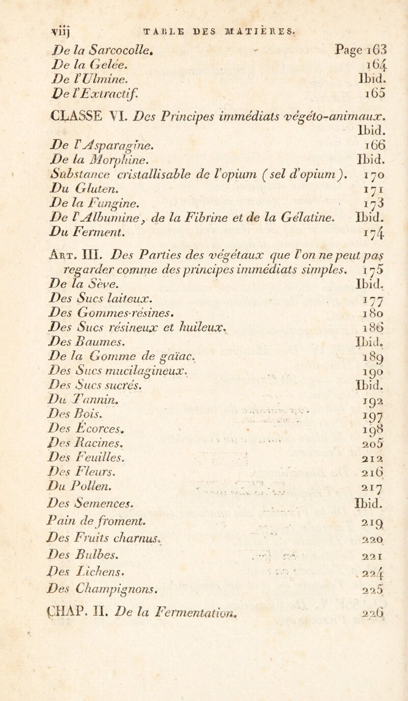 De la Sarcocolle» De la Gelée. De ÏTJhnine. De VExtractif. Pagei63 164 Ibid. 165 CLASSE TI. Des Principes immédiats végéto^animaux, - Ibid. De VAsparagine. De la Morphine. Sïihstance cristallisable de Vopium (sel d’opium). Du Gluten. De la t \uigine. De V Albunune y de la Fibrme et de la Gélatine. Du Ferment. 166 Ibid. ï 70 171 173 Ibid. '74 Art. IIL Des Paities des végétaux que Von ne peut pas regarder comme des principes immédiats simples, i ^5 De la Séoe. Des Sucs laiteux. Des Gommes-résines, Des Sucs résineux et huileux. Des Baumes. De la Csomme de gaiac. Des Sucs mucilagineux. Des Sucs sucrés. Du J \mnin. Des Bois. . ' * ' ■ ' Des Ecorces, Des Racines, — Des Feuilles, Des Fleurs. Du Pollen. Des Semences. Pain de froment. Des Fruits charnus. Des Bulbes. . ■ ■ • r , - R)es Lichens. ^ ' Des Champignons. Ibid. 177 180 186 Ibid. 189 190 Ibid. 192 197 198 aoS 212 216 217 Ibid. ^19 220 221 . 224 2 2.5