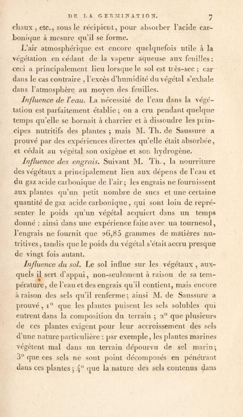 cliaux J etc., sous le récipient, pour al)sorber l’acide car- l)Oiii(|ue à mesure qu’il se forme. J^’air atmospliéri(|ue est encore quelquefois utile à la végétation en cédant de la vapeur aqueuse aux feuilles: ceci a principalement lieu lorsque le sol est très-sec; car dans le cas contraire . l’excès d’humidité duvéaétal s’exhale / O dans l’atmosphère au moyen des feuilles. Influence de Veau. La nécessité de l’eau dans la végé¬ tation est parfaitement établie ^ on a cru pendant quelque temps qu’elle se bornait à charrier et à dissoudre les prin¬ cipes nutritifs des plantes ; mais M. Th. de Saussure a prouvé par des expériences directes qu’elle était absorbée, et cédait au végétal son oxigène et son hydrogène. Influence des engrais. Suivant IM. Th., la nourriture des végétaux a principalement lieu aux dépens de l’eau et du gaz acide caibonique de l’air; les engrais ne fournissent aux plantes qu’un petit nombre de sucs et une certaine quantité de gaz acide carbonique, qui sont loin de repré¬ senter le poids qu’un végétal acquiert dans un temps donné : ainsi dans une expérience faite avec un tournesol, l’engrais ne fournit que 26,85 grammes de matières nu¬ tritives , tandis que le poids du végétal s’était accru presque de vingt fois autant. Influence du sol. Le sol influe sur les végétaux , aux¬ quels il sert d’appui, non-seulement à raison de sa tem¬ pérature, de l’eau et des engrais qu’il contient, mais encore à raison des sels qu’il renferme; ainsi ÎNl. de Saussure a prouvé, I® que les plantes puisent les sels solubles qui entrent dans la composition du terrain ; 2® que plusieurs de ces plantes exigent pour leur accroissement des sels d’une nature particulière : par exemple, les plantes marines végètent mal dans un terrain dépourvu de sel marin; cpie ces sels ne sont point décomposés en pénétrant dans ces plantes ; (pie la nature des sels contenus dans