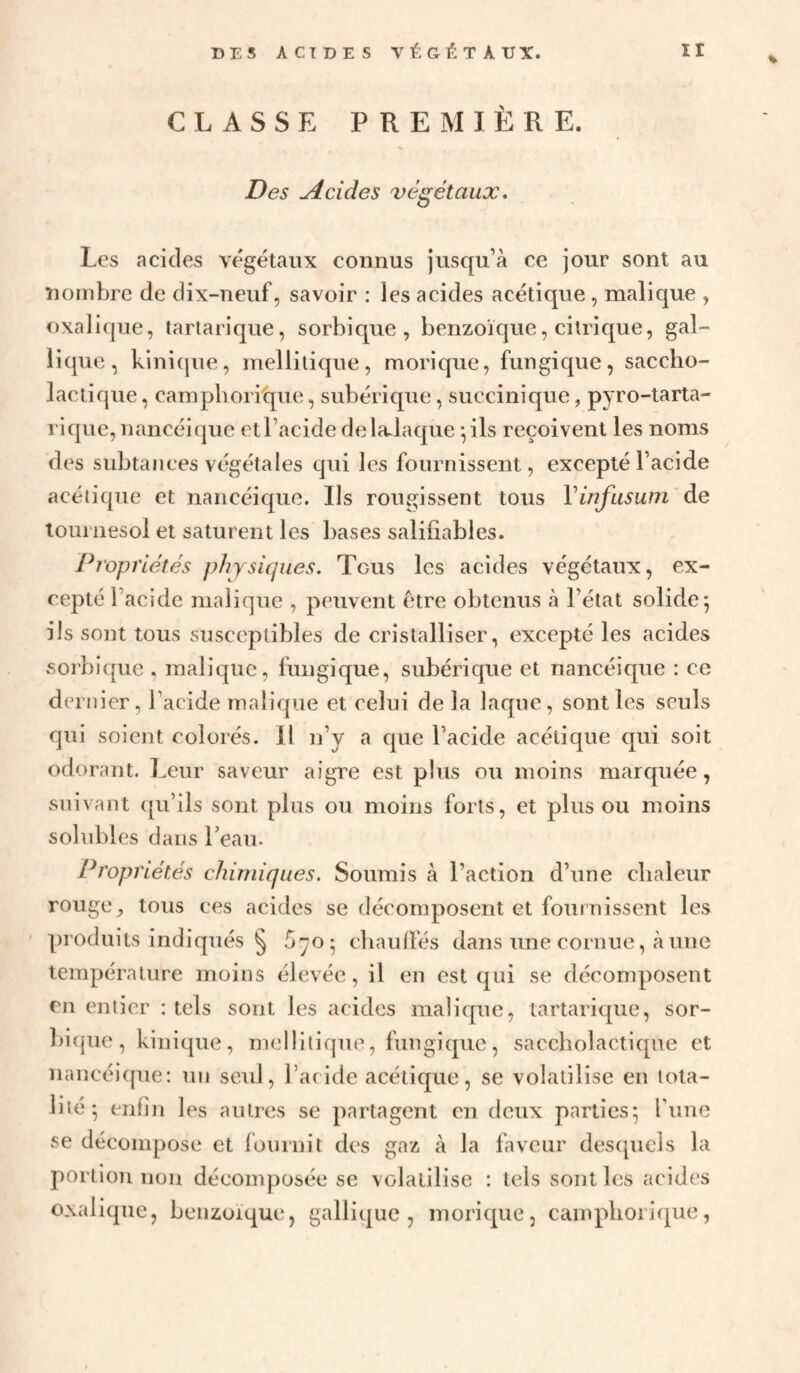 % CLASSE PREMIÈRE. Des Acides végétaux. Les acides végétaux connus jusqu’à ce jour sont au nombre de dix-neuf, savoir : les acides acétique , malique , oxalique, tartarique, sorbique , benzoïque, citrique, gal- lique, kini(|ue, mellitique, morique, fungique, saccho- lactique, campboritjue, subérique, succinique, pyro-tarta- l'ique, nancéique et l’acide delalaque ^ils reçoivent les noms des subtances végétales qui les fournissent, excepté l’acide acétique et nancéique. Ils rougissent tous Vinfasum de tournesol et saturent les bases saliliables. Propriétés physiques. Tous les acides végétaux, ex¬ cepté l’acide malique , peuvent être obtenus à l’état solide*, ils sont tous susceptibles de cristalliser, excepté les acides sorbicpie . malique, fungique, subérique et nancéique : ce dernier, l’acide malicpae et celui de la laque, sont les seuls qui soient colorés. 11 n’y a que l’acide acétique qui soit odorant. Leur saveur aigre est plus ou moins marquée, suivajit ([u’ils sont plus ou moins forts, et plus ou moins solubles dans Leau. Propriétés chimiques. Soumis à l’action d’une chaleur rouge, tous ces acides se décomposent et fournissent les produits indiqués § ^70 ^ cliaulfés dans une cornue, à une température moins élevée, il en est qui se décomposent en entier : tels sont les acides malicpie, tartarique, sor- bi(jue, kinique, mellitique, fungique, saccholactique et nancéique: un seul, ra( ide acétique, se volatilise en tota¬ lité* enfin les autres se partagent en deux parties^ rune se décompose et fournit des gaz à la faveur desquels la portion non décomposée se volatilise : tels sont les acides oxalique, benzoïque, gallique , morique, camphorique,