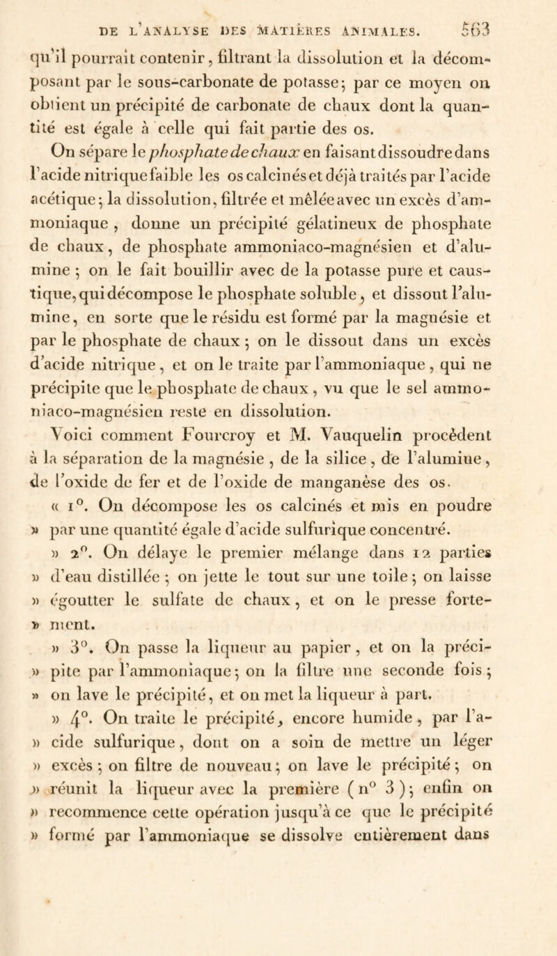 qu'il pourrait contenir, filtrant la dissolution et la décom¬ posant par le sous-carbonate de potasse^ par ce moyen on obiient un précipité de carbonate de chaux dont la quan¬ tité est égale à celle qui fait partie des os. On sépare le phosphate de chaux en faisant dissoudre dans l’acide nitrique faible les os calcinéset déjà traités par l’acide acétique^ la dissolution, filtrée et mêlée avec un excès d’am¬ moniaque , donne un précipité gélatineux de phosphate de chaux, de phosphate ammoniaco-magnésien et d’alu¬ mine ; on le fait bouillir avec de la potasse pure et caus¬ tique, qui décompose le phosphate soluble, et dissout Taln- mine, en sorte que le résidu est formé par la magnésie et par le phosphate de chaux 5 on le dissout dans un excès d acide nitrique, et on le traite par l’ammoniaque , qui ne précipite que le phosphate de chaux , vu que le sel ammo- niaco-magnésieu reste en dissolution. \oici comment Fourcroy et M. Vauquelin procèdent à la séparation de la magnésie , de la silice, de l’alumine, de l’oxide de fer et de l’oxide de manganèse des os. (( I®. On décompose les os calcinés et mis en poudre » par une quantité égale d’acide sulfurique concentré. )) 2^. On délaye le premier mélange dans 12 parties ï) d’eau distillée ^ on jette le tout sur une toile ; on laisse » égoutter le sulfate de chaux, et on le presse forte- » ment. )) 3°. On passe la liqueur au papier , et on la préci- » pite par l’ammoniaque5 on la filtre une seconde fois; » on lave le précipité, et on met la liqueur à part. » 4°* traite le précipité, encore humide, par l’a- » eide sulfurique, dont on a soin de mettre un léger » excès; on filtre de nouveau; on lave le précipité; on » réunit la liqueur avec la première ( n® 3 ) ; enfin on » recommence cette opération jusqu’à ce cpic le précipité » formé par l’ammoniacjne se dissolve entièrement dans