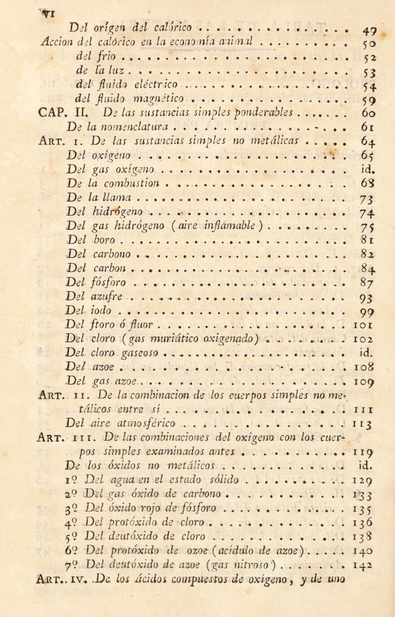 TI DjI origen del calórica.. ' Acción del calórico en la economía animal. del frió..... 52 de la lii'z del fluido eléctrico.... 5¿j. del fluido magnético... 59 CAP. lí. De las sustancias simples ponderables. 60 De ¡a nomenclatura ... 6r Art. i. De las sustancias simples no metálicas ..... 64. Del oxigeno.. 65 Del gas oxígeno ... id. De la combustion . ..... . 6S De la llama... 73 Del hidrógeno . . . .... 74 Del gas hidrógeno (aire inflamable ). 75 Del boro ..'. 81 Del carbono . .. 8z Del carbon . ............. .. .. . . Del fósforo. 87 Del azufre .. 93 Del iodo .. 99 Del ftoro ó flúor.. Del cloro (gas muriático oxigenado) . . .' . .u . . 102 Del clora gaseoso ..id. Del ázoe . . , j. ..*.....*.108 Del gas ázoe.109 Art. II. De la combinación de los cuerpos simples no me¬ tálicos entre si ... . . 11 r Del aire atmosférico... Art. III. De ¡as combinaciones del oxigeno con los cuer~. pos simples examinados antes....119 De ¡os óxidos no metálicos.. id. i9 Del agua, en el estado sólido ..129 29 Del gas óxido de carbono.133 39 Del óxido rojo de fósforo. 135 49 Del protóxido de cloro.13Ó 59 Del deutóxido de cloro ..138 69 Del protóxido de ozoe (acidulo de ázoe) . .... 140 79 Del deutóxido de ázoe (gas nitroso') .... . . . 142 Art.. IV. ,De Los ácidos compuestos de oxigeno, y de uno