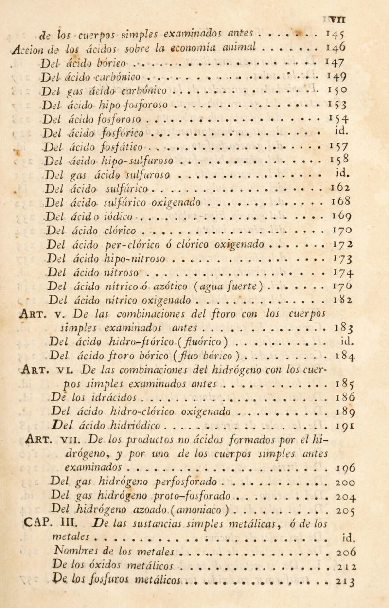 ^Tn de los^cuerpos simples examinados antes 145 Acción de los ácidos sobre la economía animal.14Ó Del‘ ácido bórico ... ^47 Jjel acido carbónico...* . 149 í Del f^as ácido carbónico.i- 150 Del ácido hipo fosforoso.. i53 Del ácido fosforoso. ^54 i Del ácido fosfórico.. . .. ^ Del ácido füsfático . ..^57 Del 'ácido hipo-sulfuroso.15^ Del gas ácido sulfuroso. id. . Del ácido sulfúrico...162 Del ácido sulfúrico oxigenado.168 .Del ácido iódico ...... • 169 Del ácido dórico.tyo Del ácido per-dórico ó dórico oxigenado.172 Del ácido hipo-nitroso ..173 .Del ácido nitroso'.174 Del ácido nítrico-ó azótico (agua fuerte).170 Del ácido nítrico oxigenado . . .. . 182 Art. V. De las combinaciones del ftoro con los cuerpos simples examinados antes.183 Del ácido hidro-ftórico.(fluórico). id. ,Del ácido ftoro bórico (fluo bórico).184 'Art, 'vl. De las combinaciones del hidrógeno con los cuer¬ pos simples examinados antes.185 Dé los ¡diácidos. 18Ó Del ácido hidro-clórico oxigenado.189 Del ácido .hidriódico ..191 Art. Vil. De los productos no ácidos formados por el hi¬ drógeno., y por uno de los cuerpos simples antes examinados.19Ó Del gas hidrógeno perfosforado.200 Del gas hidrógeno proto-fosforado..204 Del hidrógeno azoado.( amoniaco ).205 CAP, III. De las sustancias simples metálicas^ ó de los metales. Ícl. • Nombres de los metales ..20Ó De los Oxidos metálicos..........212 Va los fosfuros metálicos.. .... 213