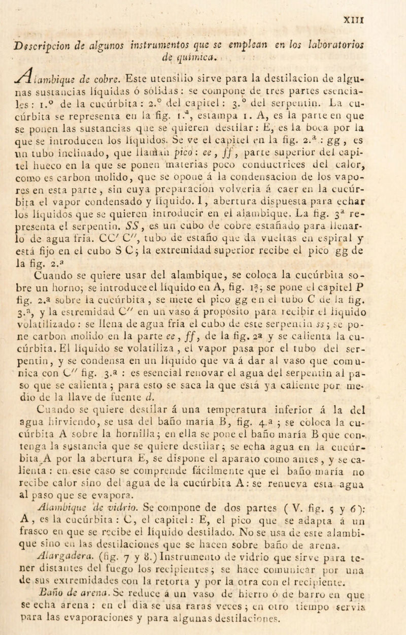 • ^ Descripción de algunos instrumentos que se emplean en los laboratorios de química. .■ y4íambique de cobre. Este utensilio sirve para la destilación de algu¬ nas sustancias líquidas ó sólidas; se compone de tres partes esencia¬ les: I.® de la cucúrbita: 2.° del capitel: 3.° del serpentin. La cu¬ cúrbita se representa en la fig. i.®, estampa i. A, es la parteen que se ponen las sustancias que se quieren destilar: E, es la boca por la que se introducen los líquidos. Se ve el capitel en la fíg. 2.^ : gg , es un tubo inclinado, que llatúan pico: ee , ff\ parte superior del capi¬ tel hueco en la que se ponen 'materias poco conduct rices del calor, como es carbon molido, que se opone á la condensación de los vapo¬ res en esta parte , sin cuya preparación volyeria á caer en la cucúr¬ bita el vapor condensado y liquido. I, abertura dispuesta para echar los líquidos que se quieren introducir en el alatnbique. La ñg. 3^ re¬ presenta el serpentin. SS j es un cubo de cobre estañado para llenar¬ lo de agua tria. CC^ tubo de estaño que da vueltas en espiral y está fijo en el cubo S Cj la extremidad superior recibe el pico gg de la fig. 2.3 Cuando se quiere usar del alambique, se coloca la cucúrbita so¬ bre un horno^ se introduce el líquido en A, fig. se pone el capitel P fig. 2.a sobre la cucúrbita , se mete el pico gg en el tubo C de la íig. 3.^^ y la estremidad en un vaso á propósito para recibir el líquido volatilizado : se llena de agua fria el cubo de este serpentin ss j se po¬ ne carbon molido en la parte ee, ff, de la fig, 2a y se calienta la cu¬ cúrbita. El líquido se volatiliza , el vapor pasa por el tubo del ser¬ pentin, y se condensa en un líquido que va á dar al vaso que comu¬ nica con fig. 3.a : es esencial renovar el agua del serpentin al pa¬ so que se calienta j para esto se saca la que e'siá ya caliente por me¬ dio de la llave de fuente d. Cuando se quiere destilar á una temperatura inferior á la del agua hirviendo, se usa del baño maría B, fig. 4.a • se coloca la cu¬ cúrbita A sobre la hornilla 3 en ella se pone el baño maría B que con-, tenga la sustancia que se quiere destilar^ se echa agua en la cucúr- bita^A por la abertura E, se dispone el aparato como antes, y se ca¬ lienta : en este caso se comprende fácilmente que el baño maría no recibe calor sino del agua de la cucúrbita A: se renueva esta agua al paso que se evapora. Alambique 'de vidrio. Se compone de dos partes ( V. fig. 5 y ó): A, es la cucúrbita: C, el capitel: E, el pico que se adapta á un frasco en que se recibe el líquido destilado. Nose usa de este alambi¬ que sino en las destilaciones que se hacen sobre baño de arena. Alargadera. (Hg. 7 y 8.) Instrumento de vidrio que sirve para te¬ ner distantes del fuego los recipientes; se hace comunicar por una de sus extremidades con la retorta y por la otra con el rcci[>iente. Baño de arena. Se reduce a ua vaso de hierro 6 üe barro en que se echa arena: en el dia se usa raras veces; en otro tiempo $ervii para las evaporaciones y para algunas destilaciones.