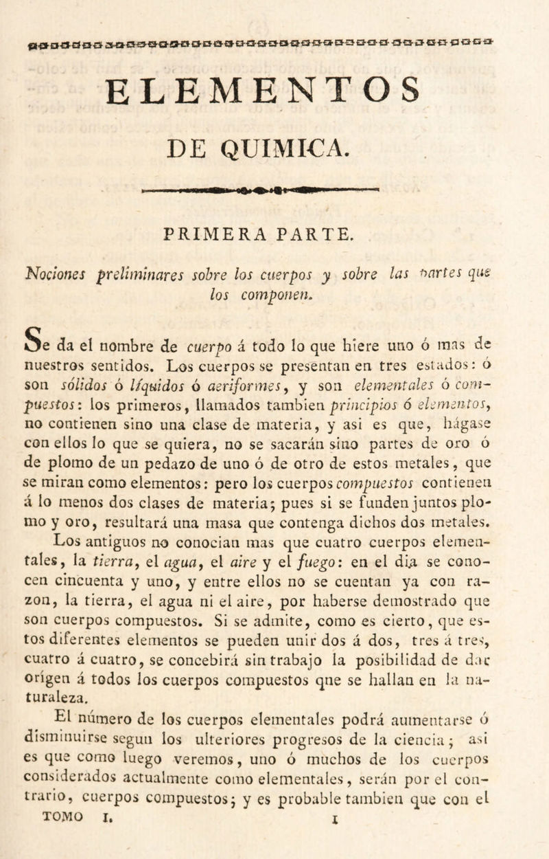 ¿3-ca-€i-a-<a-Qa-oa'£3-t3-a-»í3-cn3-ci^€J'0E*-EJ30aEí- -ooio- o-p- ti ací» ELEMENTOS DE QUIMICA. PRIMERA PARTE. Nociones preliminares sobre los cuerpos y sobre las martes que los componen. Se da el nombre de cuerpo á todo lo que hiere uno ó mns de nuestros sentidos. Los cuerpos se presentanea tres estados: 6 son sólidos ó líquidos ó aeriformes^ y son elementales ó com¬ puestos: los primeros, llamados también prf/zc/pfoj ó elementos^ no contienen sino una clase de materia, y asi es que, hágase con ellos lo que se quiera, no se sacarán sino partes de oro 6 de plomo de un pedazo de uno ó de otro de estos metales, que se miran como elementos: pero los cuerpos compuestos contienen á lo menos dos clases de materia; pues si se funden juntos plo¬ mo y oro, resultará una masa que contenga dichos dos metales. Los antiguos no conocían mas que cuatro cuerpos elemen¬ tales, la tierra, el agua, el aire y el fuego: en el dU se cono¬ cen cincuenta y uno, y entre ellos no se cuentan ya con ra¬ zón, la tierra, el agua ni el aire, por haberse demostrado que son cuerpos compuestos. Si se admite, como es cierto, que es¬ tos diferentes elementos se pueden unir dos á dos, tres á tres, cuatro á cuatro, se concebirá sin trabajo la posibilidad de dar origen á todos los cuerpos compuestos que se hallan en la na¬ turaleza. El número de los cuerpos elementales podrá aumentarse ó disminuirse según los ulteriores progresos de la ciencia; asi es que como luego veremos, uno ó muchos de los cuerpos considerados actualmente como elementales, serán por el con¬ trario, cuerpos compuestos; y es probable también que con el
