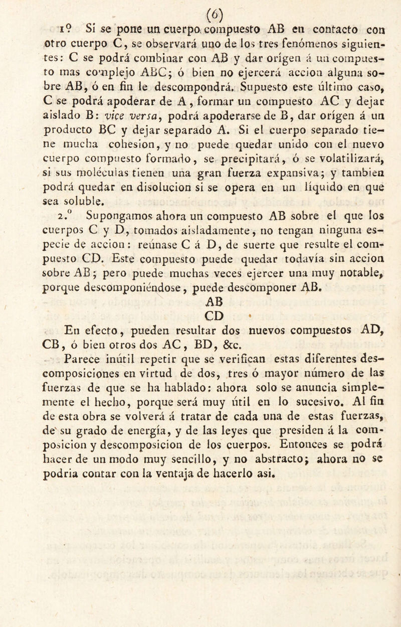 i9 Sí se pone un cuerpo, compuesto AB en contacto con otro cuerpo C, se observará uno de los tres fenómenos siguien¬ tes; C se podrá combinar con AB y dar origen á un compues¬ to mas complejo ABC; ó bien no ejercerá acción alguna so¬ bre AB, ó en fin le descompondrá. Supuesto este último caso, C se podrá apoderar de A, formar un compuesto AC y dejar aislado B: vice versa^ podrá apoderarse de B, dar origen á un producto BC y dejar separado A. Si el cuerpo separado tie¬ ne mucha cohesion, y no puede quedar unido con el nuevo cuerpo compuesto formado, se precipitará, ó se volatilizará, si sus moléculas tienen una gran fuerza expansiva; y también podrá quedar en disolución si se opera en un líquido en que sea soluble. 2.^ Supongamos ahora un compuesto AB sobre el que los cuerpos C y D, tomados aisladamente, no tengan ninguna es¬ pecie de acción: reúnase C á D, de suerte que resulte el com¬ puesto CD. Este compuesto puede quedar todavía sin acción sobre AB; pero puede muchas veces ejercer una muy notable, porque descomponiéndose, puede descomponer AB, AB CD • En efecto, pueden resultar dos nuevos compuestos AD, CB, ó bien otros dos AC, BD, &c. Parece inútil repetir que se verifican estas diferentes des¬ composiciones en virtud de dos, tres ó mayor número de las fuerzas de que se ha hablado; ahora solo se anuncia simple¬ mente el hecho, porque será muy útil en lo sucesivo. Al fin de esta obra se volverá á tratar de cada una de estas fuerzas, de'su grado de energía, y de las leyes que presiden á la com¬ posición y descomposición de los cuerpos. Entonces se podrá hacer de un modo muy sencillo, y no abstracto; ahora no se podría contar con la ventaja de hacerlo asi.