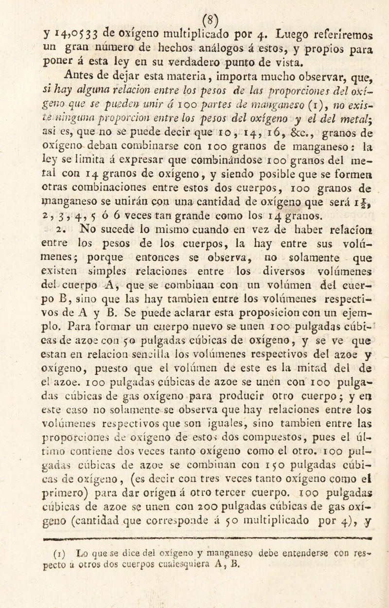 y ^4)0533 oxígeno multiplicado por 4. Luego referiremos un gran número de hechos análogos á estos, y propios para poner á esta ley en su verdadero punto de vista. Antes de dejar esta materia, importa mucho observar, que, si hay alguna relación entre los pesos de las proporciones del oxi¬ geno que se pueden unir á 100 partes de manganeso (i), no exis^ te mngana proporción entre los pesos del oxígeno y el del meta!^ asi es, que no se puede decir que 10, 14, 16, &c., granos de oxígeno deban combinarse con 100 granos de manganeso: la ley se limita á expresar que combinándose 100 granos del me¬ tal con 14 granos de oxígeno, y siendo posible que se formen otras combinaciones entre estos dos cuerpos, 100 granos de manganeso se unirán con una cantidad de oxígeno que será if, 2, 3,4, 5 0 6 veces tan grande como los 14 granos. 2. No sucede lo mismo cuando en vez de haber relacioii entre los pesos de los cuerpos, la hay entre sus volú¬ menes; porque entonces se observa, no solamente que existen simples relaciones entre los diversos volúmenes del cuerpo A, que se combinan con un volúmen del cuer¬ po B, sino que las hay también entre los volúmenes respecti¬ vos de A y B. Se puede aclarar esta proposición con un ejem¬ plo. Para formar un cuerpo nuevo se unen 100 pulgadas cúbt-' cas de ázoe con 50 pulgadas cubicas de oxígeno, y se ve que están en relación sencilla los volúmenes respectivos del ázoe y oxígeno, puesto que el volumen de este es la mitad del de el ázoe. 100 pulgadas cúbicas de ázoe se unen con 100 pulga¬ das cúbicas de gas oxígeno para producir otro cuerpo; yen este caso no solamente se observa que hay relaciones entre los volúmenes respectivos que son ¡guales, sino también entre las proporciones de oxígeno de estos dos compuestos, pues el úl¬ timo contiene dos veces tanto oxígeno como el otro, 100 pul¬ gadas cubicas de ázoe se combinan con 150 pulgadas cúbi¬ cas de oxígeno , (es decir con tres veces tanto oxígeno como el primero) para dar origen á otro tercer cuerpo, iqo pulgadas cúbicas de ázoe se unen con 200 pulgadas cúbicas de gas oxí¬ geno (cantidad que corresponde á 50 multiplicado por 4), y (i) Lo que se dice del oxígeno y manganeso debe entenderse con res¬ pecto ú otros dos cuerpos cuaiescjuiera A, B.