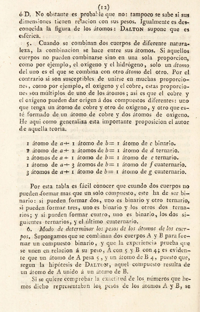 ó D. No obstante es probable que no: tampoco se sabe si sus dimensiones tienen relación con sus pesos. Igualmente es des¬ conocida la figura de los átomos: Dalton supone que es esférica. - 5. Cuando se combinan dos cuerpos de diferente natura¬ leza, la combinación se hace entre sus átomos. Si aquellos cuerpos no pueden combinarse sino en una sola proporción, como por ejemplo, el oxígeno y el hidrógeno, solo un átomo del uno es el que se combina con otro átomo del otro. Por el contrario si son susceptibles de unirse en muchas proporcio¬ nes, como por ejemplo, el oxígeno y el cobre, estas proporcio¬ nes son múltiplos de uno de los átomos; asi es que el cobre y el oxígeno pueden dar origen á dos compuestos diferentes: uno que tenga un átomo de cobre y otro de oxígeno, y otro que es¬ té formado de un átomo de cobre y dos átomos de oxígeno. He aqui como generaliza esta importante proposición el autor de aquella teoría. 1 átomo de I átomo de r átomo de c binaríot t átomo de a-^ 2 átomos de 0= i átomo de d ternario. 2 átomos de -t- I átomo de i átomo de e ternario, I átomo de fl-í- 3 átomos de i átomo de /cuaternario, 3 átomos de a-*' i átomo de i átomo de g cuaternario. Por esta tabla es fácil conocer que cuando dos cuerpos no puedend’ormar mas que un solo compuesto, este ha de ser bi¬ nario: si pueden formar dos, uno es binario y otro ternario, sí pueden formar tres, uno es binario y los otros dos terna¬ rios; y si pueden formar cuatro, uno es binarlo, los dos si¬ guientes • ternarios, y eljúltimo cuaternario. 6. Modo de determinar lo: pesos de los átomos de los ctier-- pos. Supongamos que se combinan dos cuerpos A y B para for¬ mar un compuesto binario, y que la experiencia prueba que se unen en relación á su peso, Acón 5 y B con 4; es eviden¬ te que un átomo de A pesa 5 , y un átomo de B 4, puesto que, según la hipótesis de Dalton, aquel compuesto resulta de un átomo de A unido á un átcruo de B. Si se quiere comprobar la exactitud de los números que he¬ mos dicho representaban los, pesos de los átomos A y B, se