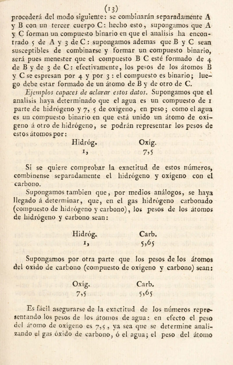 procederá del modo siguiente: se combinarán separadamente A y B con un tercer cuerpo C: hecho esto, supongamos que A y C forman un compuesto binario en que el análisis ha encon¬ trado 5 de A y 3 de C : supongamos ademas que B y C sean susceptibles de combinarse y formar un compuesto binario, será pues menester que el compuesto B C esté formado de 4 de B y de 3 de C: efectivamente, los pesos de los átomos B y C se espresan por 4 y por 3 : el compuesto es binario; lue¬ go debe estar formado de un átomo de B y de otro de C. Ejemplos capaces de aclarar estos datos. Supongamos que el análisis haya determinado que el agua es un compuesto de i parte de hidrógeno y 7, 5 de oxigeno, en peso; como el agua es un compuesto binario en que está unido un átomo de oxi¬ geno á otro de hidrógeno, se podrán representar los pesos de estos átomos por: HIdróg* 7?5 SI se quiere comprobar la exactitud de estos números, combínense separadamente el hidrógeno y oxígeno con el carbono. Supongamos también que, por medios análogos, se haya llegado á determinar, que, en el gas hidrógeno carbonado (compuesto de hidrógeno y carbono), los pesos de los átomos de hidrógeno y carbono sean: Hidróg* Carb. Supongamos por otra parte que los pesos de los átomos del oxido de carbono (compuesto de oxígeno y carbono) sean: Oxíg. Carb. 7>5 5^65 Es fácil asegurarse de la exactitud de los números repre^ sentando los pesos de los átomos de agua: en efecto el peso dcl adorno de oxígeno es 7,5 , ya sea que se determine anali¬ zando el gas óxido de carbono, ó el agua; el peso del átomo