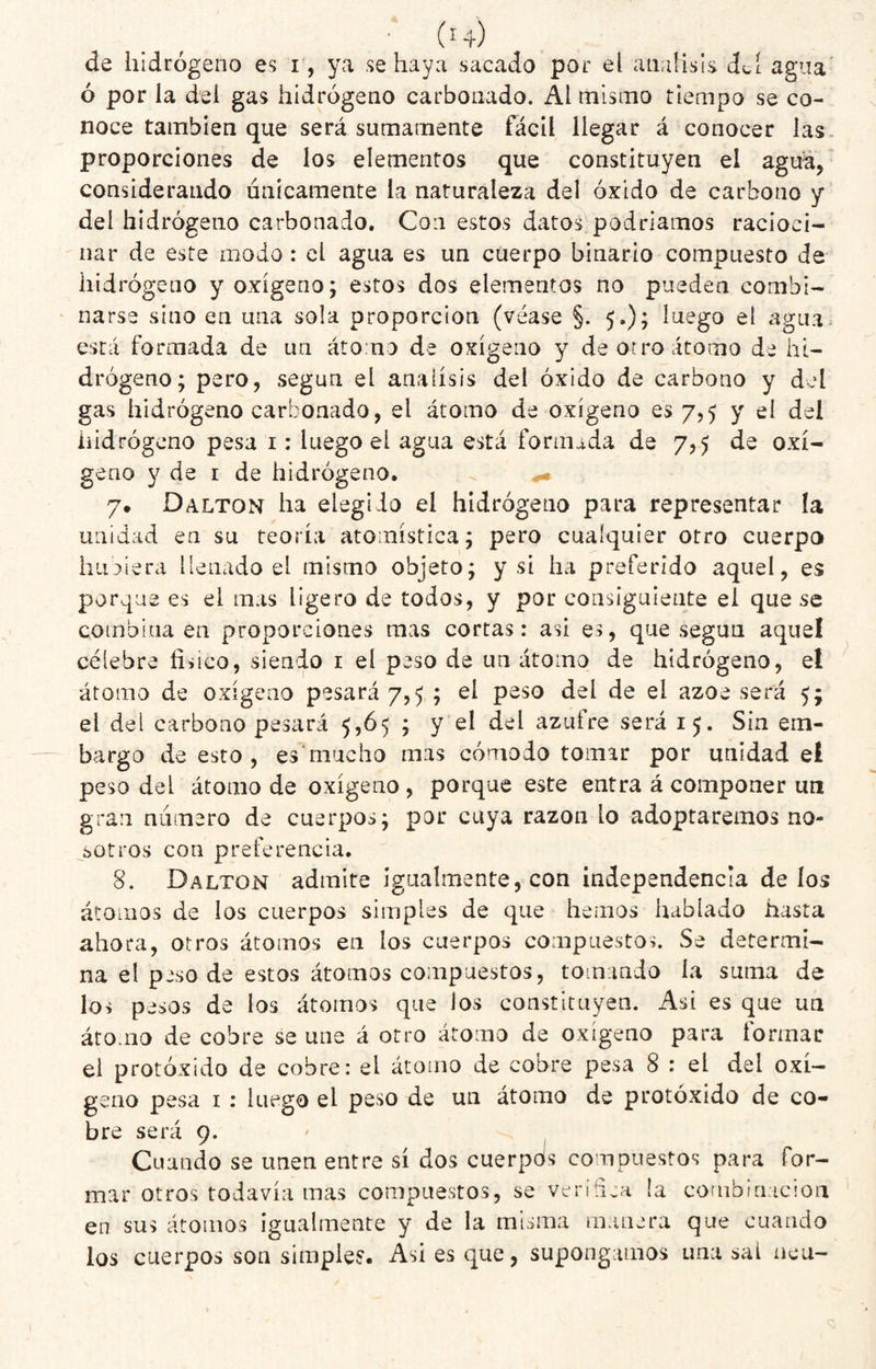 • (^4) de hidrógeno es i , ya se haya sacado por el análisis dcí agua' ó por la del gas hidrógeno carbonado. Al misnio tiempo se co¬ noce también que será sumamente fácil llegar á conocer las- proporciones de los elementos que constituyen el agua, considerando únicamente la naturaleza del óxido de carbono y del hidrógeno carbonado. Con estos datos podríamos racioci¬ nar de este modo: el agua es un cuerpo binario compuesto de hidrógeno y oxígeno; estos dos elementos no pueden combi¬ narse sino en una sola proporción (véase §. 5.); luego el agua, está formada de un átomo de oxígeno y de or ro átomo de hi¬ drógeno; pero, según el análisis del óxido de carbono y del gas hidrógeno carbonado, el átomo de oxígeno es 7,5 y el del hidrógeno pesa i: luego el agua está forniida de 7,5 de oxí¬ geno y de I de hidrógeno. 7# Dalton ha elegido el hidrógeno para representar ía unidad en su teoría atomística; pero cualquier otro cuerpo hii3Íera ilen¿ido el mismo objeto; y si ha preferido aquel, es porque es el mas ligero de todos, y por consiguiente el que se combina en proporciones mas cortas: asi es, que según aquel célebre físico, siendo i el peso de un átomo de hidrógeno, el átomo de oxígeno pesará 7,5 ; el peso del de el ázoe será 5; el del carbono pesará 5,65 ; y el del azufre será 15. Sin em¬ bargo de esto , es mucho mas cómodo tomar por unidad el peso del átomo de oxígeno , porque este entra á componer un gran numero de cuerpos; por cuya razón lo adoptaremos no¬ sotros con preferencia. 8. Dalton admire igualmente, con independencia de los átomos de los cuerpos simples de que hemos hablado hasta ahora, otros átomos en los cuerpos compuestos. Se determi¬ na el peso de estos átomos compuestos, tomando la suma de los pesos de los átomos que los constituyen. Asi es que un átomo de cobre se una á otro átomo de oxígeno para formar el protóxido de cobre: el átomo de cobre pesa 8 : el del oxí¬ geno pesa I : luego el peso de un átomo de protóxido de co¬ bre será 9. Cuando se unen entre sí dos cuerpols compuestos para for¬ mar otros todavía mas compuestos, se verifíra la combinación en sus átomos igualmente y de la misma manera que cuando los cuerpos son simple?. Asi es que, supongamos una sal ncu- ;