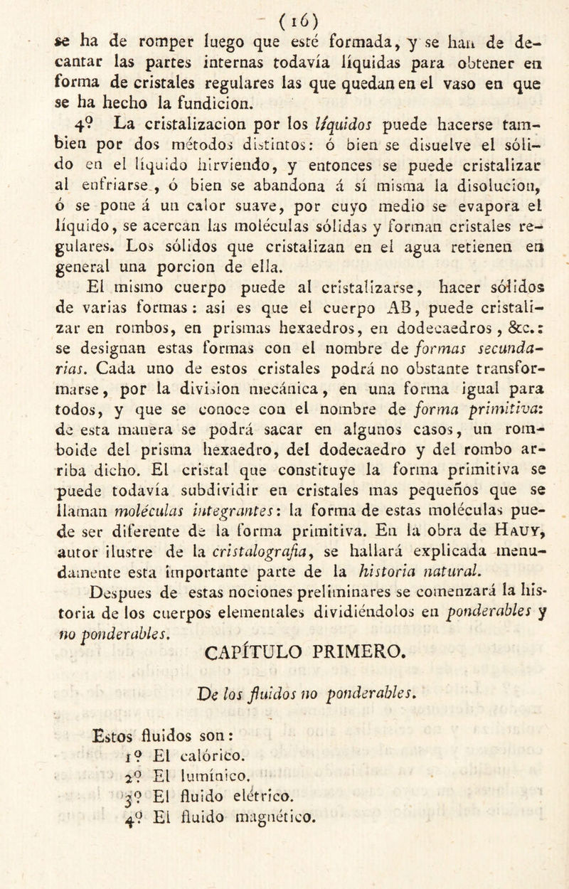 se ha de romper luego que esté formada, y se hau de de¬ cantar las partes internas todavía líquidas para obtener ea forma de cristales regulares las que quedan en el vaso en que se ha hecho la fundición. 4? La cristalización por los l/quidos puede hacerse tam¬ bién por dos métodos distintos: ó bien se disuelve el sóli¬ do en el líquido hirviendo, y entonces se puede cristalizar al enfriarse., ó bien se abandona á sí misma la disolución, ó se pone á un calor suave, por cuyo medio se evapora el líquido, se acercan las moléculas sólidas y forman cristales re¬ gulares. Los sólidos que cristalizan en el agua retienen en general una porción de ella. El mismo cuerpo puede al cristalizarse, hacer sólidos de varias formas; asi es que el cuerpo AB, puede cristali¬ zar en rombos, en prismas hexaedros, en dodecaedros , &c.; se designan estas formas con el nombre de formas secunda^ rías. Cada uno de estos cristales podrá no obstante transfor¬ marse, por la division mecánica, en una forma igual para todos, y que se conoce con el nombre de forma primitiva: de esta manera se podrá sacar en algunos casos, un rom¬ boide del prisma hexaedro, del dodecaedro y del rombo ar¬ riba dicho. El cristal que constituye la forma primitiva se puede todavía subdivldir en cristales mas pequeños que se llaman moléculas integrantes: la forma de estas moléculas pue¬ de ser diferente de la forma primitiva. En la obra de Hauy, autor ilustre de la cristalografia^ se hallará explicada menu¬ damente esta importante parte de la historia natural. Después de estas nociones preliminares se comenzará la his¬ toria de los cuerpos elementales dividiéndolos en ponderables y no ponderables, CAPÍTULO PRIMERO. De los fluidos no ponderables. Estos huidos son: i9 El calórico. 2? El lumínico. El fluido elétríco. 49 El fluido magnético.