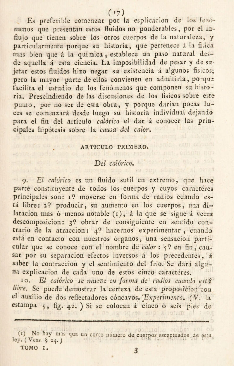Es preferible comenzar por I¿i esplicaclon de bs fenó' menos que presentan estos fluidos no ponderables, por el in¬ flujo que tienen sobre los otros cuerpos de la naturaleza, y particularmente porque su historia, que pertenece á la fiiica mas bien que á la química , establece un paso natural des¬ de aquella á esta ciencia. La imposibilidad de pesar y de su¬ jetar estos fluidos hizo negar su existencia á algunos físicos; pero la mayor parte de ellos convienen en admitirla, porque facilita el estudio de los fenómenos que componen su histo¬ ria. Prescindiendo de las discusiones de los físicos sobre este punto, por no ser de esta obra, y porque darían pocas lu¬ ces se comenzará desde luego su historia individual dejando para el fin del artículo calórico el dar á conocer las prin¬ cipales hipótesis sobre la causa del calor^ ARTICULO PRIMERO. Del calórico. 9. El calórico es un fluido sutil en extremo, que hace parte constituyente de todos los cuerpos y cuyos caracteres principales son: i9 moverse en forma de radios cuando es¬ tá libre: 2? producir, su aumento en los cuerpos, una di¬ latación mas ó menos notable (i), á la que se sigue á veces descomposición: 3? obrar de consiguiente en sentido con¬ trario de la atracción: 4? hacernos experimentar , cuando está en contacto con nuestros órganos, una sensación parti¬ cular que se conoce con el nombre de calor: 5? en fin, cau¬ sar por su separación efectos inversos á los precedentes, á saber la contracción y el sentimiento del frió. Se dará algu¬ na explicación de cada uno de estos cinco caracteres. 10. El calórico se mueve en forma de radios cuando está libre. Se puede demostrar la certeza de esta proposición con el auxilio de dos reflectado res cóncavos. 'Experimento. (V. la estampa 5, fíg, 42, ) Si se colocan á cinco ó seis pies de • s > (i) No hay nns que un corto número de cuerpos esceptuados.de esta ley. (Veas § 2q. j ^ TOMO I. 3