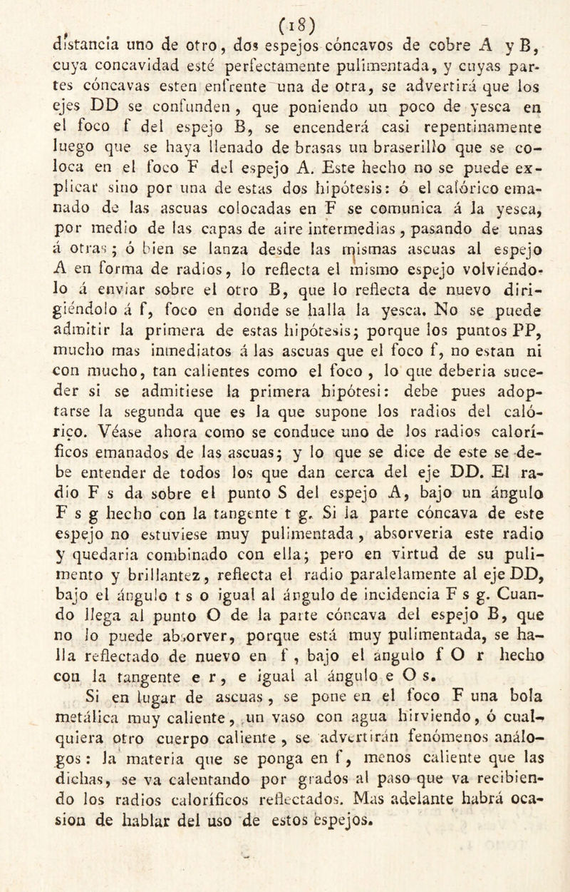 distancia uno de otro, dos espejos cóncavos de cobre A y B, cuya concavidad esté perfectamente pulimentada, y cuyas par¬ tes cóncavas esten enfrente una de otra, se advertirá que los ejes DD se confunden , que poniendo un poco de yesca en el foco f del espejo B, se encenderá casi repentinamente luego que se haya llenado de brasas un braserilío que se co¬ loca en el foco F del espejo A. Este hecho no se puede ex¬ plicar sino por una de estas dos hipótesis: ó el calórico ema¬ nado de las ascuas colocadas en F se comunica á la yesca, por medio de las capas de aire intermedias, pasando de unas á otras; ó bien se lanza desde las n^lsmas ascuas al espejo A en forma de radios, lo reflecta el mismo espejo volviéndo¬ lo á enviar sobre el otro B, que lo reflecta de nuevo diri¬ giéndolo á f, foco en donde se halla la yesca. No se puede admitir la primera de estas hipótesis; porque los puntos PP, mucho mas inmediatos á las ascuas que el foco f, no están ni con mucho, tan calientes como el foco , lo que deberla suce¬ der si se admitiese la primera hipótesi: debe pues adop¬ tarse la segunda que es la que supone los radios del caló¬ rico. Véase ahora como se conduce uno de los radios calorí- fleos emanados de las ascuas; y lo que se dice de este se de¬ be entender de todos los que dan cerca del eje DD, El ra¬ dio F s da sobre el punto S del espejo A, bajo un ángulo F s g hecho con la tangente t g. Si ia parte cóncava de este espejo no estuviese muy pulimentada , absorveria este radio y quedarla combinado con ella; pero en virtud de su puli¬ mento y brillantez, reflecta el radio paralelamente al eje DD, bajo el ángulo t s o igual al ángulo de incidencia F s g. Cuan¬ do llega al punto O de la paite cóncava del espejo B, que no lo puede absorver, porque está muy pulimentada, se ha¬ lla reflectado de nuevo en f , bajo el ángulo f O r hecho con la tangente e r, e igual al ángulo e O s. Si en lugar de ascuas , se pone en el foco F una bola metálica muy caliente, ,un vaso con agua hirviendo, ó cual-. quiera otro cuerpo caliente , se advertirán fenómenos análo¬ gos : la materia que se ponga en f, menos caliente que las dichas, se va calentando por grados al paso que va recibien¬ do los radios caloríficos reflectados. Mas adelante habrá oca¬ sión de hablar del uso de estos espejos.