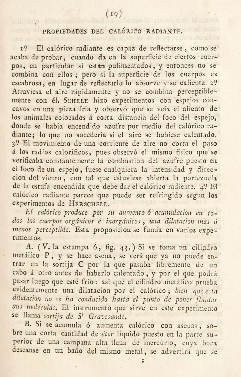 PROPIEDADES DEL CALORICO RADIANETE. t9 El calórico radiante es capaz de reflectarse, como se acaba de probar, cuando da en la superficie de ciertos cuer¬ pos, en particular si están pulimentados, y entonces no se combina con ellos ; pero si la superficie de los cuerpos es escabrosa, en lugar de reflectarlo lo absorve y se calienta. 2? Atraviesa el aire rápidamente y no se combina perceptible¬ mente con él. ScHELE hizo experimentos con espejos cón¬ cavos en una pieza fría y observó que se vela el aliento de los animales colocados á corta distancia del foco del espejo, donde se había encendido azufre por medio del calórico ra¬ diante; lo que no sucedería si el aire se hubiese calentado. 3? El movimiento de una corriente de aire no corta el paso á los radios caloríficos, pues observó el mismo físico que se verificaba constantemente la combustion del azufre puesto en el foco de un espejo, fuese cualquiera la intensidad y direc¬ ción del viento , con tal que estuviese abierta la portezuela de la estufa encendida que debe dar el calórico radíente. 4? El calórico radiante parece que puede ser refringido según los experimentos de Herschell. El calórico produce por su aumento ó acumulación en fo- dos los cuerpos orgánicos é inorgánicos , una dilatación mas 6 menos perceptible. Esta proposición se funda en varios expe¬ rimentos. A. (V, la estampa 6, fíg. 43.) Si se toma un cilindro metálico P , y se hace ascua, se verá que ya no puede en¬ trar en la sortija C por la que pasaba libremente de un cabo á otro antes de haberlo calentado , y por el que podrá pasar luego que esté frió: asi que el cilindro metálico prueba evidentemente una dilatación por el calórico; bien que esta dilatación no se ha conducido hasta el punto de poner fluidas sus moléculas. El instrumento que sirve en este experimento se llama sortija de S’ Gravesande, B. Si se acumula ó aumenta calórico con ascuas, so¬ bre una corta cantidad de éter líquido puesto en la parte su¬ perior de una campana alta llena de mercurio, cuya boca descanse en un baño del mismo metal, se advertirá que se