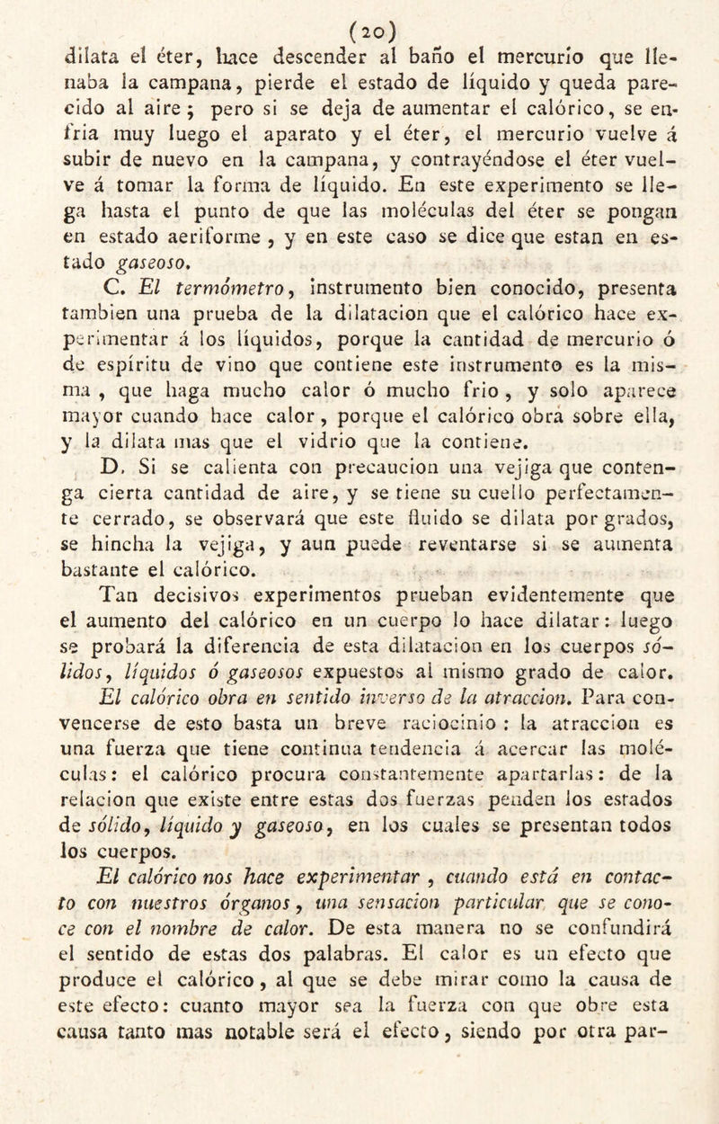 dilata el éter, liace descender al baño el mercurio que líe* naba la campana, pierde el estado de líquido y queda pare¬ cido al aire; pero si se deja de aumentar el calórico, se en¬ fria muy luego el aparato y el éter, el mercurio vuelve á subir de nuevo en la campana, y contrayéndose el éter vuel¬ ve á tomar la forma de líquido. En este experimento se lle¬ ga hasta el punto de que las moléculas del éter se pongan en estado aeriforme j y en este caso se dice que están en es¬ tado gaseoso, C. El termómetro, instrumento bien conocido, presenta también una prueba de la dilatación que el calórico hace ex¬ perimentar á los líquidos, porque la cantidad de mercurio ó de espíritu de vino que contiene este instrumento es la mis¬ ma , que haga mucho calor ó mucho frió , y solo aparece mayor cuando hace calor, porque el calórico obra sobre ella, y la dilata mas que el vidrio que la contiene. ^ D. Si se calienta con precaución una vejiga que conten¬ ga cierta cantidad de aire, y se tiene su cuello perfectamen¬ te cerrado, se observará que este Huido se dilata por grados, se hincha la vejiga, y aun puede reventarse si se aumenta bastante el calórico. Tan decisivos experimentos prueban evidentemente que el aumento del calórico en un cuerpo lo hace dilatar: luego se probará la diferencia de esta dilatación en los cuerpos só¬ lidos, líquidos ó gaseosos expuestos ai mismo grado de calor. El calórico obra en sentido inverso de la atracción. Para con¬ vencerse de esto basta un breve raciocinio : la atracción es una fuerza que tiene continua tendencia á acercar las molé¬ culas : el calórico procura constantemente apartarlas: de la relación que existe entre estas dos fuerzas penden los estados de Jo7/do, líquido y gaseoso, en los cuales se presentan todos los cuerpos. El calórico nos hace experimentar , cuando está en contac^ to con nuestros órganos, una sensación particular, que se cono¬ ce con el nombre de calor. De esta manera no se confundirá el sentido de estas dos palabras. El calor es un efecto que produce el calórico, al que se debe mirar como la causa de este efecto: cuanto mayor sea la fuerza con que obre esta causa tanto mas notable será el efecto, siendo por otra par-