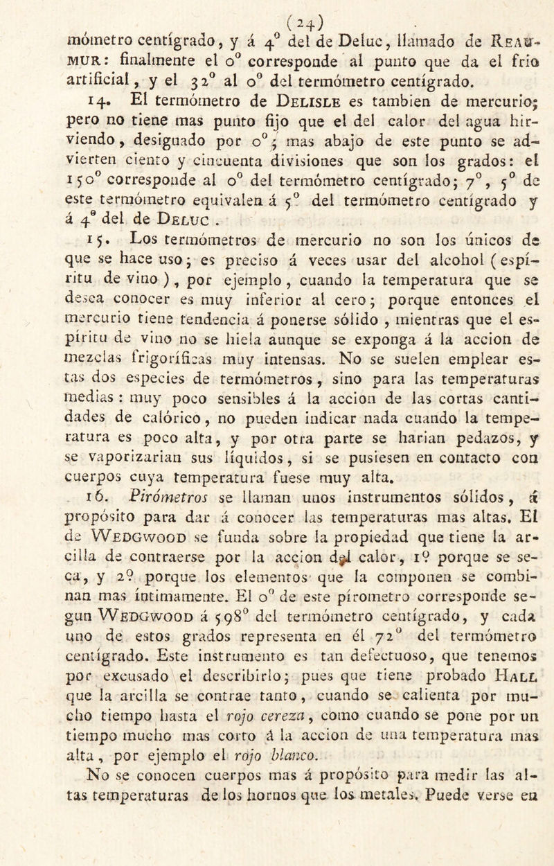 moinetro centígrado, y á 4^ del de Deluc, llamado de Reau¬ mur; finalmente el corresponde al punto que da el frío artificial, y el 32^ al del termómetro centígrado. 14. El termómetro de Delisle es también de mercurIo| pero no tiene mas punto fijo que el del calor del agua hir¬ viendo, designado por mas abajo de este punto se ad¬ vierten ciento y cincuenta divisiones que son los grados: el 150® corresponde al o® del termómetro centígrado; 7°, 5*^ de este termómetro equivalen á 5^ del termómetro centígrado y á 4® del de Deluc . 15. Los termómetros de mercurio no son los únicos de que se hace uso; es preciso á veces usar del alcohol (espí¬ ritu de vino ), por ejemplo, cuando la temperatura que se desea conocer es muy inferior al cero; porque entonces el mercurio tiene tendencia á ponerse sólido , mientras que el es¬ píritu de vino no se hiela aunque se exponga á la acción de mezclas frigoríficas muy intensas. No se suelen emplear es¬ tas dos especies de termómetros , sino para las temperaturas medias : muy poco sensibles á la acción de las cortas canti¬ dades de calórico, no pueden indicar nada cuando la tempe¬ ratura es poco alta, y por otra parte se harían pedazos, y se vaporizarían sus líquidos, si se pusiesen en contacto coa cuerpos cuya temperatura fuese muy alta, . 16. Firómetros se llaman unos instrumentos sólidos, á propósito para dar á conocer las temperaturas mas altas. El de Wedgwood se funda sobre la propiedad que tiene la ar¬ cilla de contraerse por la acción d^ calor , i9 porque se se¬ ca, y 2? porque los elementos- que ía componen se combi¬ nan mas íntimamente. El o® de este pírometro corresponde se¬ gún Wedgwood á 598^ del termómetro centígrado, y cada uno de estos grados representa en él 72^ del termómetro centígrado. Este instrumento es tan defectuoso, que tenemos por excusado el describirlo; pues que tiene probado Hall que la arcilla se contrae tanto, cuando se calienta por mu¬ cho tiempo hasta el rojo cereza y como cuando se pone por un tiempo mucho mas corro á la acción de una temperatura mas alta, por ejemplo qI rojo blanco. No se conocen cuerpos mas á propósito para medir las al¬ tas temperaturas de los hornos que los metales. Puede verse ea