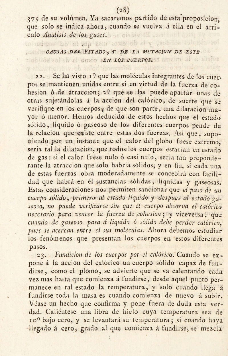 375 volumen. Ya sacaremos partido de esta proposición^ que solo se indica ahora, cuando se vuelva á ella en el artí¬ culo de/oí V ‘f 4 CAUSAS^,ip:E^’ÉSTAI>0'^ T DE LA MUTACION DE ESTE ... i.: ; sEN LOS..CUERPOS, 22, Se ha visto i9 que las moléculas integrantes de los cuer¬ pos se mantienen unidas entre sí en virtud de la fuerza de co¬ hesion ó de atracción; 2? que se las puede apartar unas de otras sujetándolas á la acción del calórico, de suerte que se verifique en los cuerpos^ de que son parte, una dilatación ma¬ yor ó menor. Hemos deducido de estos hechos que el estado sólido, líquido ó gaseoso de los diferentes cuerpos pende de la relación que existe entre estas dos fuerzas. Asi que, supo¬ niendo por un instante que el calor del globo fuese extremo, seria tal la dilatación, que todos ios cuerpos estarían en estado de gas: si el calor fuese nulo ó casi nulo, seria tan preponde¬ rante la atracción que solo habría sólidos; y en fin, si cada una de estas fuerzas obra moderadamente se concebirá con facili¬ dad que habrá en él sustancias sólidas, líquidas y gaseosas. Estas consideraciones nos permiten sancionar que el paso de un cuerpo sólido^ primero' al estado líquido y después al estado ga¬ seoso^ no puede verificarse sin que el cuerpo absorva el calórico necesario para vencer la fuerza de cohesiony viceversa, que cuando de gaseoso pasa á líquido ¿ sólido debe perder calóricoy pues se acercan entre sí sus moléculas. Ahora debemos estudiar los fenómenos que presentan los cuerpos en estos diferentes pasos. 23. Fundición de los cuerpos por el calórico. Cuando se ex¬ pone á la acción del calórico un cuerpo sólido capaz de fun¬ dirse, como el plomo, se advierte que se va calentando cada vez mas hasta que comienza á fundirse, desde aquel punto per¬ manece en tal estado la temperatura, y solo cuando llega á fundirse toda la masa es cuando comienza de nuevo á subir. Véase un hecho que confirma y pone fuera de duda esta ver¬ dad. Caliéntese una libra de hielo cuya temperatura sea de 10^ bajo cero, y se levantará su temperatura; si cuando haya llegado á cero, grado al que comienza á fundirse, se mezcla