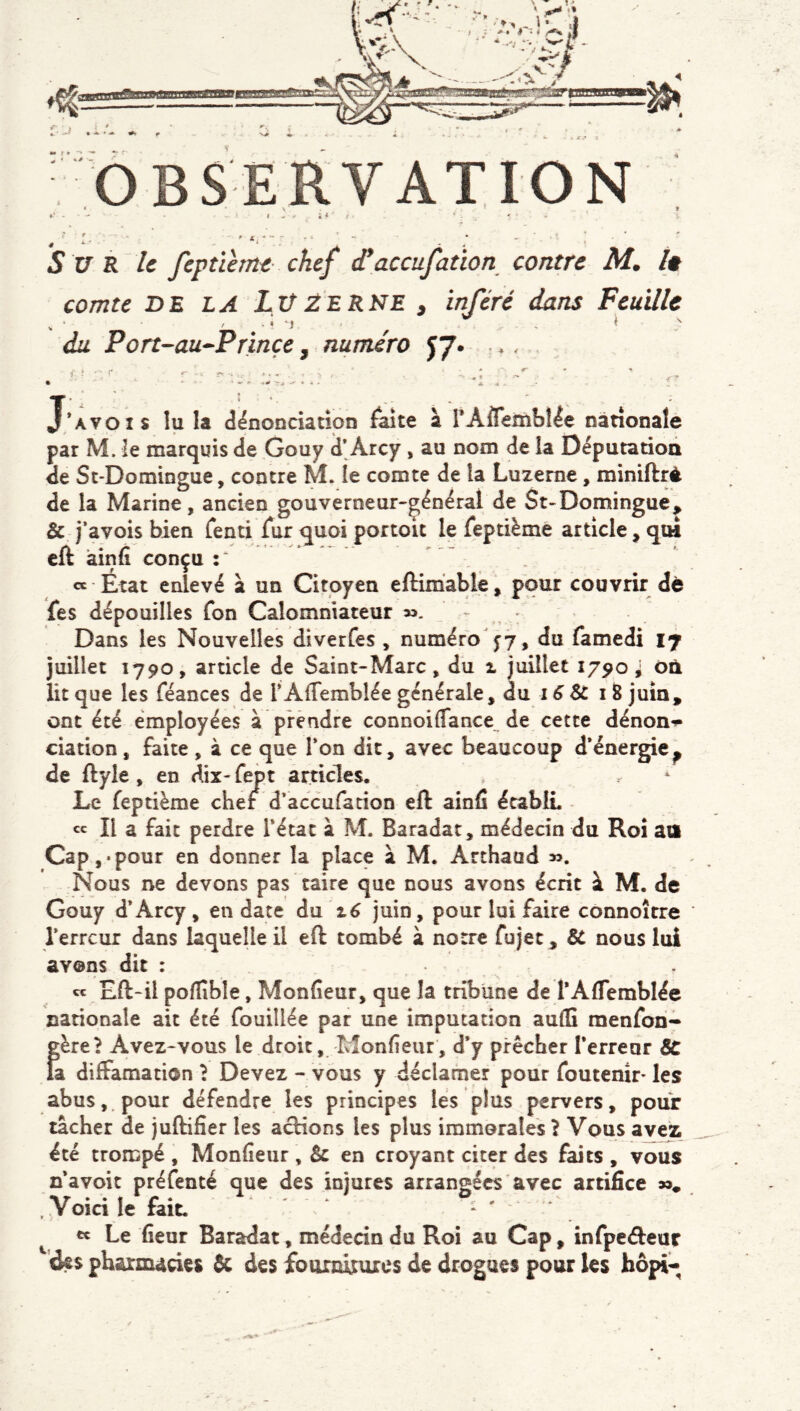 OBSERVATION ^ 5 * f ‘ ' J. , ' I- -- , ' . ; • . ' ; Sur U feptihm chef (Taccufation contre M, h comte DE LA Lu2ERSE , inféré dans Feuille diL Port-au^Prinçe, numéro yj* . *, {■ ! J’avois lu la dénonciation ^ake à rAflemblée nationale par M. le marquis de Gouy d’Arcy , au nom de îa Députadon de Sc-Domingue, contre M. le comte de la Luzerne, miniflré de la Marine, ancien gouverneur-çénéral de St-Domingue^ & j‘avois bien Tend fur quoi portoit le feptième article, qui eft àinfi conçu « État enlevé à un Citoyen eftimablê, pour couvrir dè fes dépouilles fon Calomniateur 53. , • Dans les Nouvelles diverfes , numéro jy, du famedi 17 juillet Î790, article de Saint-Marc, du 1 juillet 1790; où lit que les féances de TAfTemblée générale, âa 16 Sc 18 juin, ont été employées à prendre connoiffance de cette dénon**- dation, faite , à ce que Ton dit, avec beaucoup d*énergie^ de ftyle, en dix- fept articles. Le fepdème cher d’accufadon eft ainfi écabIL « II a fait perdre Tétât à M. Baradat, médecin du Roi au Cap,«pour en donner la place à M. Arthaad ». Nous ne devons pas taire que nous avons écrit à M. de Gouy d*Arcy, en date du jdn, pour lui faire connoître Terreur dans laquelle il eft tombé à notre fujet , SC nous lui avons dit : « Eft-il pofïîble, Monfieur, que la tribune de TAflemblée nationale ait été fouillée par une imputation aullî menfon- f^ère? Avez-vous le droit, Monfieur, d*y prêcher Terreur SC a diffamation î Devez - vous y déclamer pour foutenir* les abus, pour défendre les principes lés plus pervers, pour tacher de juftifier les acHons les plus immorales 1 Vous avez été trompé , Monfieur , Sc en croyant citer des faits , vous n avoir préfenté que des injures arrangées avec artifice ». . Voici le fait. . . . ' ^ ««Le fieur Baradat, médedn du Roi au Cap, infpe<ftear des pharmacies ôc des fourtûturcs de drogues pour les bôpi-^