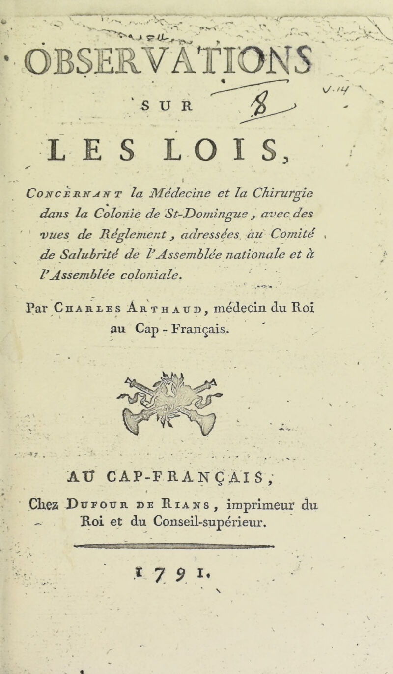 ' P i ♦ v/./y ' I SUR L E S L O I S, l Concêrkj4n T la Médecine et la Chirurgie dans la Colonie de St-Donùngue , avec des vues de Réglement, adressées àü Comité de Salubrité de VAssemblée nationale et à rAssemblée coloriiale. Par CnAB-XES Arthaud, médecin du Roi au Cap - Français. AU CAP-FRANÇÂIS, i Chez Dufour de Rians, imprimeur du ^ Roi et du Conseil-supérieur. * 7 9 I • J ■