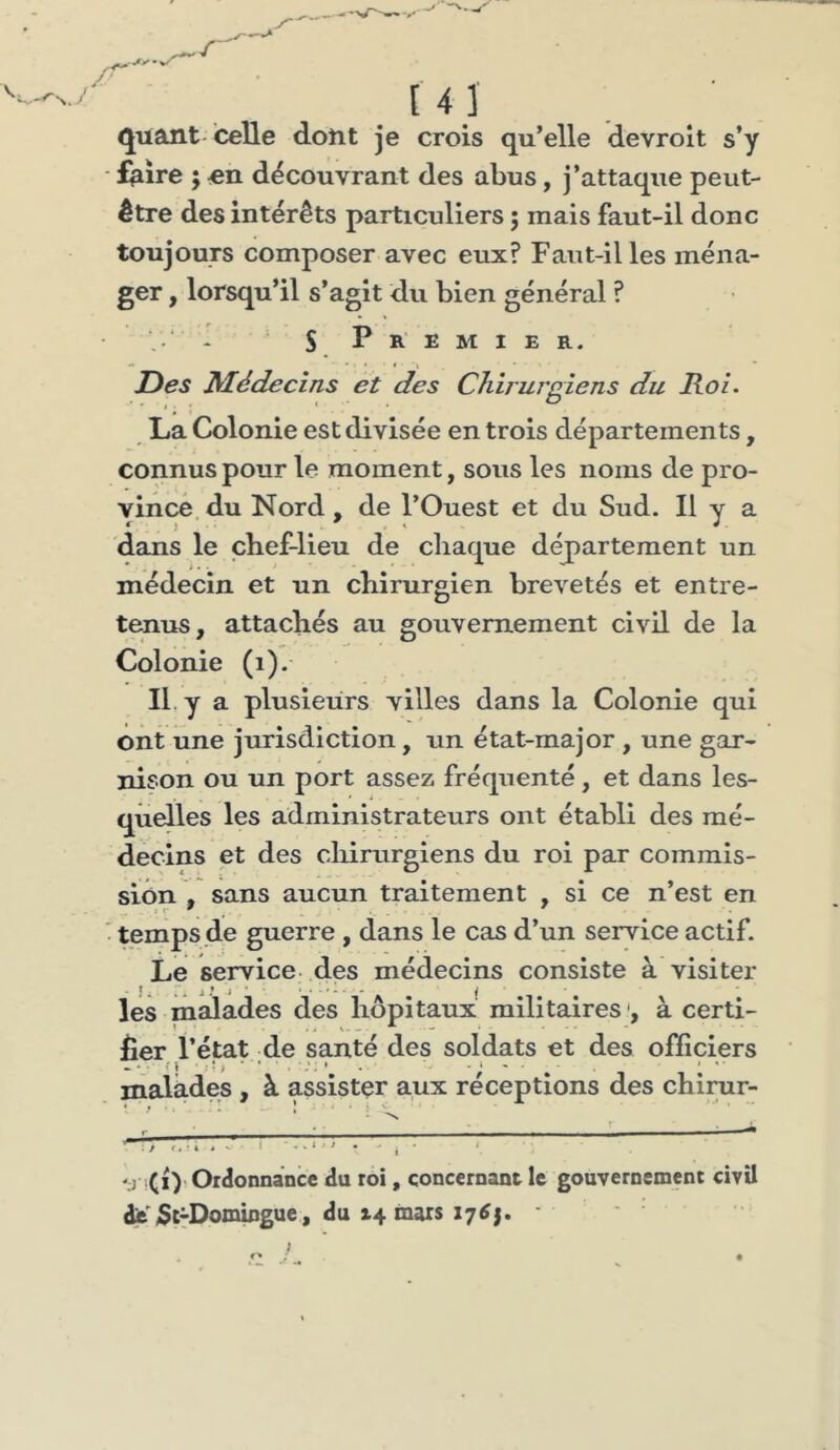 .r' [ 4 ] quant-celle dont je crois qu’elle devroît s’y - feire ; en découvrant des abus, j’attaque peut- être des intérêts particuliers ; mais faut-il donc toujours composer avec eux? Faut-il les ména- ger , lorsqu’il s’agît du bien général ? . ‘ - S. P R E M I E R. -• 'i Des Médecins et des Chirurgiens du Roi. La Colonie est divisée en trois départements, connus pour le moment, sous les noms de pro- vince du Nord , de l’Ouest et du Sud. Il y a r)’ . ^ ^ i dans le chef-lieu de chaque département un médecin et un chirurgien brevetés et entre- tenus, attachés au gouvernement civil de la Colonie (i). IL y a plusieurs villes dans la Colonie qui ont une jurisdlction, un état-major , une gar- nison ou un port assez fréquenté, et dans les- quelles les administrateurs ont établi des mé- decins et des cliirurgiens du roi par commis- sion , sans aucun traitement , si ce n’est en • temps de guerre , dans le cas d’un service actif. Le service, des médecins consiste à visiter lés mmades des hôpitaux militaires à certi- Éer l’état de santé des soldats et des officiers malades, à assister aux réceptions des chirur- •’j ïCi)'Ordonnance du roi, concernant le gouvernement civil dit'/Sc^Domingue , du t4 mars 17^1. -