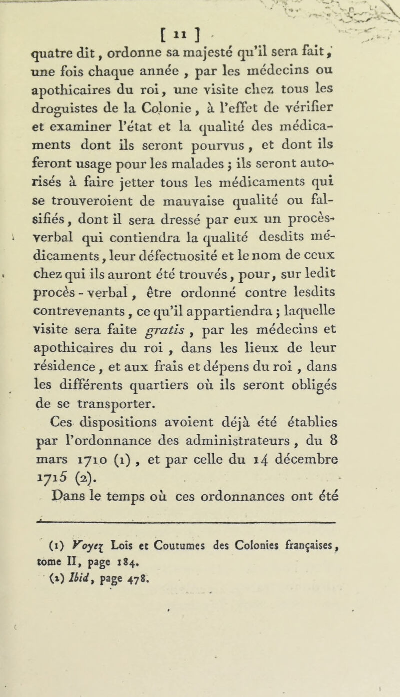 [ “ ] quatre dit, ordonne sa majesté qu’il sera fait une fois chaque année , par les médecins ou apothicaires du roi, une visite chez tous les droguistes de la Colonie, à refiet de vérifier et examiner l’état et la qualité des médica- ments dont ils seront pourvus , et dont ils feront usage pour les malades 5 ils seront auto- risés à faire jetter tous les médicaments qui se trouveroient de mauvaise qualité ou fal- sifiés , dont il sera dressé par eux un procès- verbal qui contiendra la qualité desclits mé- dicaments , leur défectuosité et le nom de ceux chez qui ils auront été trouvés, pour, sur ledit procès - verbal, être ordonné contre lesdits contrevenants , ce qu’il appartiendra ; laquelle visite sera faite gratis , par les médecins et apothicaires du roi , dans les lieux de leur résidence , et aux frais et dépens du roi , dans les différents quartiers où ils seront obligés de se transporter. Ces dispositions avoient déjà été établies par l’ordonnance des administrateurs , du 8 mars 1710 (1) , et par celle du 14 décembre 1715 (2). Dans le temps où ces ordonnances ont été — (i) yoye[ Lois et Coutumes des Colonies françaises , tome II, page 184. (x) Ibid^ page 478.