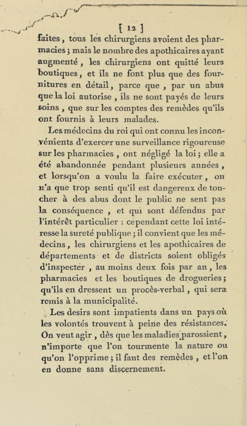 faites', tous les chirurgiens avoient des phar- macies ; mais le nombre des apothicaires ayant augmenté , les chirurgiens ont quitté leurs boutiques, et ils ne font plus que des four- nitures en détail, parce que , par un abus que la loi autorise , ils ne sont payés de leurs soins , que sur les comptes des remèdes qu’ils ont fournis à leurs malades. Les médecins du roi qui ont connu les incon- vénients d’exercer une surveillance rigoureuse sur les pharmacies , ont négligé la loi ; elle a été abandonnée pendant plusieurs années , et lorsqu’on a voulu la faire exécuter , on n’a que trop senti qu’il est dangereux de tou- cher à des abus dont le public ne sent pas la conséquence , et qui sont défendus par l’intérêt particidier : cependant cette loi inté- resse la sûreté publique 3 il convient que les mé- decins , les chirurgiens et les apothicaires de départements et de districts soient obligés d’inspecter , au moins deux fols par an, les pharmacies et les boutiques de drogueries; qu’ils en dressent un procès-verbal, qui sera remis à la municipalité. , Les désirs sont impatients dans un pays ou les volontés trouvent à peine des résistances.' On veut agir , dès que les maladies parossient, n’importe que l’on tourmente la nature ou qu’on l’opprime ; il faut des remèdes , et l’on en donne sans discernement.