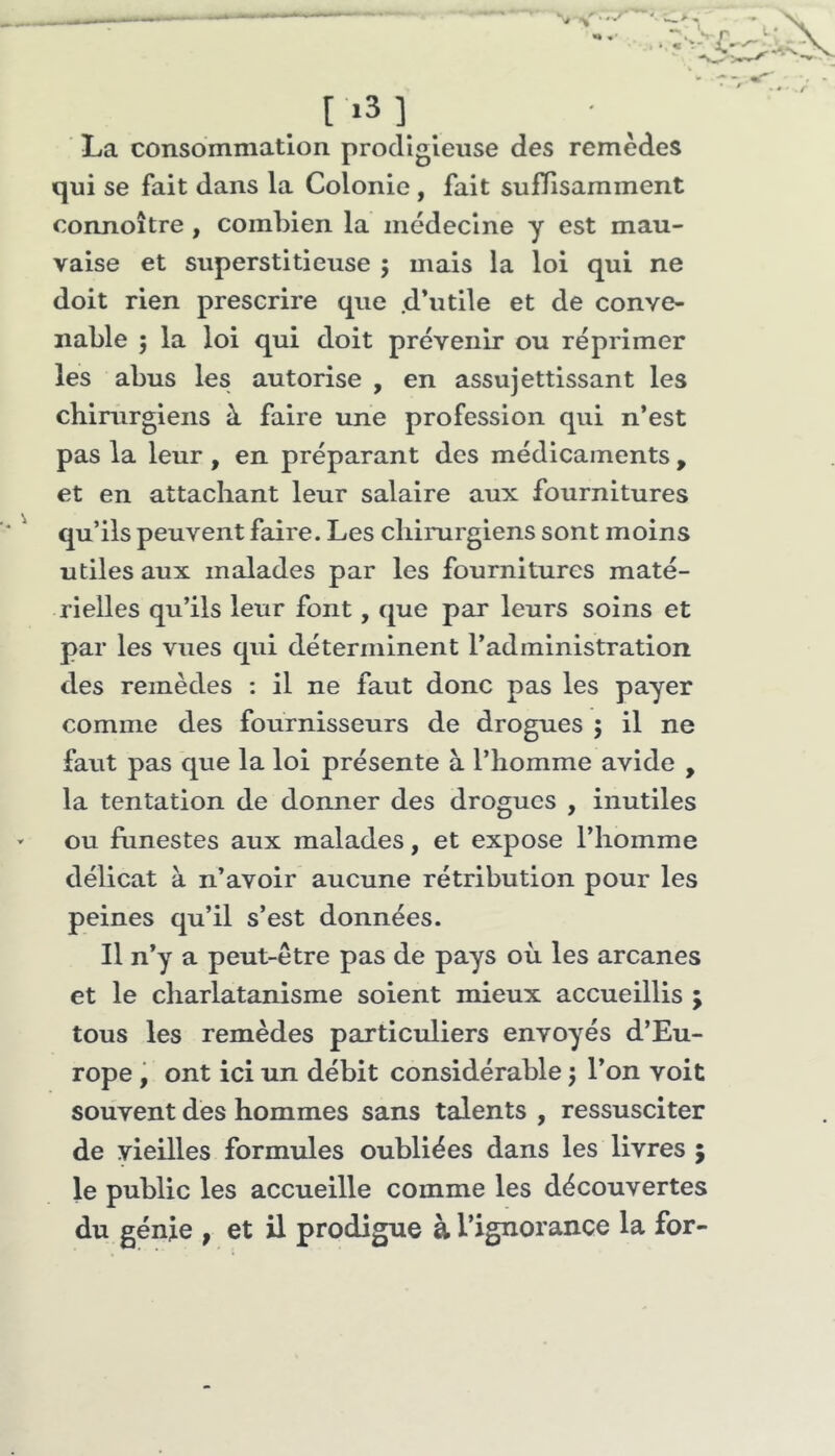 1*3] La consommation prodigieuse des remèdes qui se fait dans la Colonie , fait suffisamment connoître , combien la médecine y est mau- vaise et superstitieuse ; mais la loi qui ne doit rien prescrire que .d’utile et de conve- nable 5 la loi qui doit prévenir ou réprimer les abus les autorise , en assujettissant les chirurgiens à faire une profession qui n’est pas la leur , en préparant des médicaments , et en attachant leur salaire aux fournitures qu’ils peuvent faire. Les chirurgiens sont moins utiles aux malades par les fournitures maté- rielles qu’ils leur font, que par leurs soins et par les vues qui déterminent l’administration des remèdes : il ne faut donc pas les payer comme des fournisseurs de drogues ; il ne faut pas que la loi présente à l’homme avide , la tentation de donner des drogues , inutiles ou fiinestes aux malades, et expose l’homme délicat à n’avoir aucune rétribution pour les peines qu’il s’est données. Il n’y a peut-être pas de pays où les arcanes et le charlatanisme soient mieux accueillis ; tous les remèdes particuliers envoyés d’Eu- rope , ont ici un débit considérable 5 l’on voit souvent des hommes sans talents , ressusciter de vieilles formules oubliées dans les livres ; le public les accueille comme les découvertes du génie , et il prodigue à l’ignorance la for-