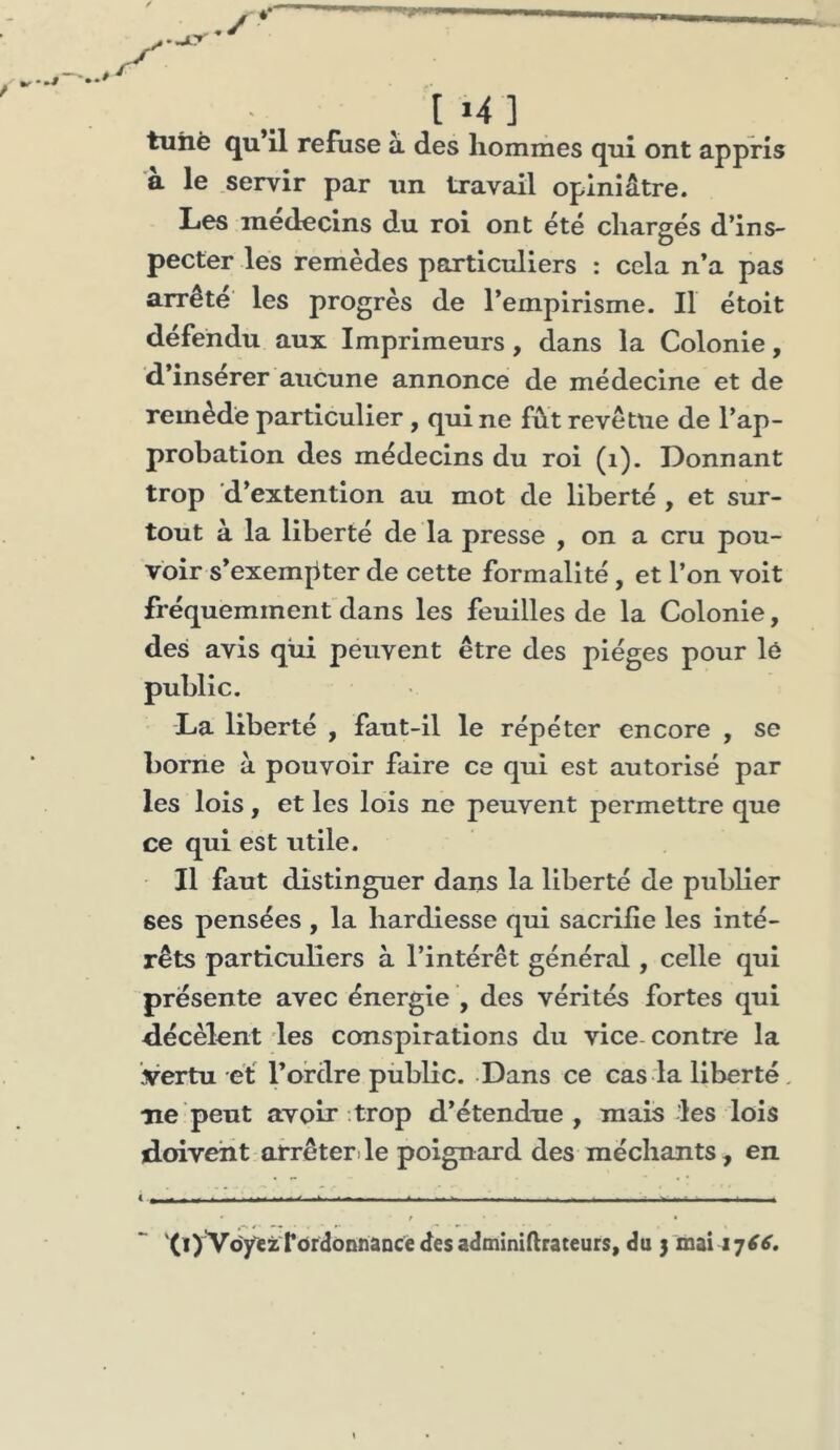 1*4] tuhè qu’il refuse à des hommes qui ont appris a le servir par un travail opiniâtre. Les médecins du roi ont été chargés d’ins- pecter les remèdes particuliers : cela n’a pas arrête' les progrès de l’empirisme. Il étoit défendu aux Imprimeurs, dans la Colonie, d’inserer aucune annonce de médecine et de remède particulier , qui ne fût revêtue de l’ap- probation des médecins du roi (i). Donnant trop d’extention au mot de liberté , et sur- tout à la liberté de la presse , on a cru pou- voir s’exempter de cette formalité, et l’on voit fréquemment dans les feuilles de la Colonie, des avis qui peuvent être des pièges pour lé public. La liberté , faut-il le répéter encore , se borne à pouvoir faire ce qui est autorisé par les lois, et les lois ne peuvent permettre que ce qui est utile. Il faut distinguer dans la liberté de publier ses pensées , la hardiesse qui sacrifie les inté- rêts particuliers à l’intérêt général, celle qui présente avec énergie , des vérités fortes qui décèlent les conspirations du vice- contre la vertu et l’ordre piiblic. Dans ce cas la liberté, ne peut avoir trop d’étendue, mais les lois doivent arrêter.le poignard des méchants, en i , ,, - - _ ■ ^ ^ ^ ■ _ ■ . _ _ ■ ^ . ■ - ■ - / « '0)VoyezTordonnancé desadminiftrateurs, du 3 mai